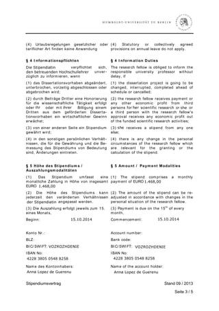 Stipendiumsvertrag Stand 0  / 2013
Seite 3 / 5
(4) Urlaubsregelungen gesetzlicher oder
tariflicher Art finden keine Anwendung
(4) Statutory or collectively agreed
provisions on annual leave do not apply.
§ 4 I nform ationspflichten
Der Stipendiat verpflichtet sich,
den betreuenden Hochschullehrer unver¡
züglich zu informieren, wenn
§ 4 I nform ation Duties
The research fellow is obliged to inform the
responsible university professor without
delay, if
(1) das Dissertationsvorhaben abgeändert,
unterbrochen, vorzeitig abgeschlossen oder
abgebrochen wird;
(1) the dissertation project is going to be
changed, interrupted, completed ahead of
schedule or cancelled;
(2) durch Beiträge Dritter eine Honorierung
für die wissenschaftliche Tätigkeit erfolgt
oder ihm oder mit seiner Billigung einem
Dritten aus dem geförderten Disserta-
tionsvorhaben ein wirtschaftlicher Gewinn
erwächst;
(2) the research fellow receives payment or
any other economic profit from third
persons for his scientific research or he or
a third person with the research fellow's
approval receives any economic profit out
of the funded scientific research activities;
(3) von einer anderen Seite ein Stipendium
gewährt wird;
(3) he receives a stipend from any one
else;
(4) in den sonstigen persönlichen Verhält-
nissen, die für die Gewährung und die Be-
messung des Stipendiums von Bedeutung
sind, Änderungen eintreten.
(4) there is any change in the personal
circumstances of the research fellow which
are relevant for the granting or the
calculation of the stipend.
§ 5 Höhe des Stipendium s /
Auszahlungsm odalitäten
§ 5 Am ount / Paym ent Modalities
(1) Das Stipendium umfasst eine
monatliche Zahlung in Höhe von insgesamt
EURO
(1) The stipend comprises a monthly
payment of EURO
(2) Die Höhe des Stipendiums kann
jederzeit den veränderten Verhältnissen
des Stipendiaten angepasst werden.
(2) The amount of the stipend can be re-
adjusted in accordance with changes in the
personal situation of the research fellow.
(3) Die Auszahlung erfolgt jeweils zum 15.
eines Monats,
Beginn:
Konto Nr.:
BLZ:
BIC/ SWIFT:
IBAN No:
Name des Kontoinhabers:
(3) Payment is due on the 15th
of every
month,
Commencement:
Account number:
Bank code:
BIC/ SWIFT:
IBAN No:
Name of the account holder:
I¢£I¤£¥¤I¦ §¨©§©§
†  !#$#%'()'
R001 Q123 23R1 1031 4556 7689 8946 6596
e@@A vBCDE dD qFDGD@F HPPS TUVWX YW `aWbWPa
cdfghipp
rstuwxyy
i€ ‚ƒ„…„ h‡ˆ s‰
‘’“ ”•–—’˜‘–™•–˜
efg jkflgmnfokfm
pqr tquvqwqrpqr xyz{|z{w}}q{vqv
~€
 
