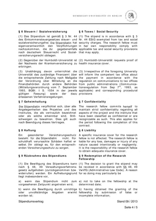 Stipendiumsvertrag Stand 0  / 2013
Seite 4 / 5
§ 6 Steuern / Sozialversicherung § 6 Taxes / Social Security
(1) Das Stipendium ist gemäß § 3 Nr. 44
des Einkommensteuergesetzes steuer- und
sozialversicherungsfrei. Der Stipendiat hat
eigenverantwortlich den Verpflichtungen
nachzukommen, die ihm gegebenenfalls
nach deutschem Steuerrecht und Sozial-
versicherungsrecht obliegen.
(1) The stipend is in accordance with § 3
Nr. 44 EStG exempted from tax and social
security charges. The research fellow must
in his own responsibility comply with
applicable tax and social security provisions
that may apply.
(2) Gegenüber der Humboldt-Universität ist
der Nachweis der Krankenversicherung zu
erbringen.
(2) Humboldt-Universität requests proof of
health insurance cover.
(3) Unabhängig davon unterrichtet die
Universität das zuständige Finanzamt über
die entsprechende Zahlung nach Maßgabe
der Verordnung über Mitteilung an die
Finanzbehörden durch andere Behörden
(Mitteilungsverordnung vom 7. September
1993, BGBI. I S. 1554 in der jeweils
gültigen Fassung) sowie der dazu
erlassenen Verfahrensregelungen.
(3) Irrespective of the foregoing University
will inform the competent tax office about
the payment in accordance with the
regulation on communications to tax offices
from public administrations (Communica-
tionsregulation from Sep 7th
, 1993, as
applicable) and corresponding procedural
provisions
§ 7 Geheim haltung
Der Stipendiat verpflichtet sich, über alle
Angelegenheiten des Projektes und des
Institutes, die als vertraulich bezeichnet
oder als solche erkennbar sind, Still-
schweigen zu bewahren. Dies gilt auch
nach Beendigung dieses Vertrages.
§ 7 Confidentiality
The research fellow commits herself to
maintain strict confidentiality regarding all
aspects of the project and the institute that
have been classified as confidential or are
recognizable as such. This also applies for
the period following the completion of this
contract.
§ 8 Haftung
Ein gesonderter Versicherungsschutz
besteht für den Stipendiaten nicht. Für
schuldhaft verursachte Schäden haftet er
selbst. Ihr obliegt es, für den entsprech-
enden Versicherungsschutz zu sorgen.
§ 8 Liability
A specific insurance cover for the research
fellow is not affected. The research fellow is
liable for any loss, damages or injury of any
nature caused intentionally or negligently.
It is the responsibility of the research fellow
to obtain adequate insurance cover.
§ 9 Rücknahm e des Stipendium s § 9 Redem ption of the Research
Fellow ship
(1) Die Bewilligung des Stipendiums kann
nach § 48, 49 Verwaltungsverfahrens-
gesetz aufgehoben (zurückgenommen bzw.
widerrufen) werden. Ein Aufhebungsgrund
liegt insbesondere vor,
(1) The decision to grant the stipend may
be revoked in accordance with §§ 48, 49
VwVfG (Administrative Law Code). A reason
for so doing may particularly be
a) wenn das Stipendium nicht zum
vorgesehenen Zeitpunkt angetreten wird;
a) not to take on the fellowship at the
determined date;
b) wenn die Bewilligung durch unrichtige
oder unvollständige Angaben erwirkt
worden ist;
b) having obtained the granting of the
fellowship by submission of false or
incomplete information;
h¡¢ ƒ£¡¤¢¥¦¡§£¡¥
h¨©
i
  
d! #$!%d!'$!
s()
0123145
 