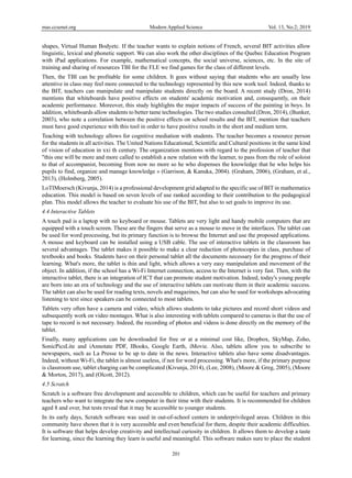 mas.ccsenet.org Modern Applied Science Vol. 13, No.2; 2019
201
shapes, Virtual Human Bodyetc. If the teacher wants to explain notions of French, several BIT activities allow
linguistic, lexical and phonetic support. We can also work the other disciplines of the Quebec Education Program
with iPad applications. For example, mathematical concepts, the social universe, sciences, etc. In the site of
training and sharing of resources TBI for the FLE we find games for the class of different levels.
Then, the TBI can be profitable for some children. It goes without saying that students who are usually less
attentive in class may feel more connected to the technology represented by this new work tool. Indeed, thanks to
the BIT, teachers can manipulate and manipulate students directly on the board. A recent study (Dron, 2014)
mentions that whiteboards have positive effects on students' academic motivation and, consequently, on their
academic performance. Moreover, this study highlights the major impacts of success of the painting in boys. In
addition, whiteboards allow students to better tame technologies. The two studies consulted (Dron, 2014), (Bunker,
2003), who note a correlation between the positive effects on school results and the BIT, mention that teachers
must have good experience with this tool in order to have positive results in the short and medium term.
Teaching with technology allows for cognitive mediation with students. The teacher becomes a resource person
for the students in all activities. The United Nations Educational, Scientific and Cultural positions in the same kind
of vision of education in xxi th century. The organization mentions with regard to the profession of teacher that
"this one will be more and more called to establish a new relation with the learner, to pass from the role of soloist
to that of accompanist, becoming from now no more so he who dispenses the knowledge that he who helps his
pupils to find, organize and manage knowledge » (Garrison, & Kanuka, 2004). (Graham, 2006), (Graham, et al.,
2013), (Holmberg, 2005).
LoTIMoersch (Kivunja, 2014) is a professional development grid adapted to the specific use of BIT in mathematics
education. This model is based on seven levels of use ranked according to their contribution to the pedagogical
plan. This model allows the teacher to evaluate his use of the BIT, but also to set goals to improve its use.
4.4 Interactive Tablets
A touch pad is a laptop with no keyboard or mouse. Tablets are very light and handy mobile computers that are
equipped with a touch screen. These are the fingers that serve as a mouse to move in the interfaces. The tablet can
be used for word processing, but its primary function is to browse the Internet and use the proposed applications.
A mouse and keyboard can be installed using a USB cable. The use of interactive tablets in the classroom has
several advantages. The tablet makes it possible to make a clear reduction of photocopies in class, purchase of
textbooks and books. Students have on their personal tablet all the documents necessary for the progress of their
learning. What's more, the tablet is thin and light, which allows a very easy manipulation and movement of the
object. In addition, if the school has a Wi-Fi Internet connection, access to the Internet is very fast. Then, with the
interactive tablet, there is an integration of ICT that can promote student motivation. Indeed, today's young people
are born into an era of technology and the use of interactive tablets can motivate them in their academic success.
The tablet can also be used for reading texts, novels and magazines, but can also be used for workshops advocating
listening to text since speakers can be connected to most tablets.
Tablets very often have a camera and video, which allows students to take pictures and record short videos and
subsequently work on video montages. What is also interesting with tablets compared to cameras is that the use of
tape to record is not necessary. Indeed, the recording of photos and videos is done directly on the memory of the
tablet.
Finally, many applications can be downloaded for free or at a minimal cost like, Dropbox, SkyMap, Zoho,
SonicPicsLite and iAnnotate PDF, IBooks, Google Earth, iMovie. Also, tablets allow you to subscribe to
newspapers, such as La Presse to be up to date in the news. Interactive tablets also have some disadvantages.
Indeed, without Wi-Fi, the tablet is almost useless, if not for word processing. What's more, if the primary purpose
is classroom use, tablet charging can be complicated (Kivunja, 2014), (Lee, 2008), (Moore & Greg, 2005), (Moore
& Morton, 2017), and (Olcott, 2012).
4.5 Scratch
Scratch is a software free development and accessible to children, which can be useful for teachers and primary
teachers who want to integrate the new computer in their time with their students. It is recommended for children
aged 8 and over, but tests reveal that it may be accessible to younger students.
In its early days, Scratch software was used in out-of-school centers in underprivileged areas. Children in this
community have shown that it is very accessible and even beneficial for them, despite their academic difficulties.
It is software that helps develop creativity and intellectual curiosity in children. It allows them to develop a taste
for learning, since the learning they learn is useful and meaningful. This software makes sure to place the student
 