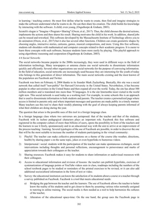 mas.ccsenet.org Modern Applied Science Vol. 13, No.2; 2019
202
in learning / teaching context. He must first define what he wants to create, then find and imagine strategies to
make the software understand what he wants to do. He can then share his creation. The child builds his knowledge
by interacting with the software. A child, even young, (Osguthorpe & Graham, 2003).
Scratch's slogan is "Imagine • Program • Sharing" (Owen, et al., 2017). Thus, the child chooses the desired actions,
implements the actions and then shares his result. Sharing motivates the child in his work. In addition, shared jobs
can be reused and reworked. This software developed by the Massachusetts Institute of Technology allows you to
do animation (Owen, et al., 2017) but it also has several other functions. Children can create geometric shapes by
choosing angles, interactive stories, cartoons, games, musical compositions, and more. Using this free software,
students rub shoulders with mathematical and computer concepts related to their academic progress. It is easier to
learn these concepts with such software, because students learn more easily by playing. This playful approach to
using algorithmic reasoning and cooperation (Osguthorpe & Graham, 2003).
4.6 Social Networks
The social networks became popular in the 2000s increasingly, they were used in different ways in the field of
information technology. Many newspapers or antenna chains use social networks to disseminate information
quickly and efficiently. Several other organizations use social networks for the purpose of conveying information.
In the field of education, social networks are increasingly used because they are interesting for the youth of today
who belongs to this generation of direct information. The main social networks existing and the most known of
the population are Facebook and Twitter.
Facebook was born on February 4, 2004 thanks to its founder Mark Zuckerberg. Basically, this site was a social
network that called itself "non-public" for Harvard University in the United States. Nevertheless, it has become
popular in other universities in the United States and then expand all over the world. Today, the site has about 500
million members and is translated into more than 78 languages. It is the site Internetthe most visited in the world
right now. This social network is used today as a working tool. For example, in some schools this is an approach
that is used to disseminate information to both students and parents. The teacher creates a personalized page where
access is limited to parents only and where important messages and questions are made public in a timely manner.
Many teachers use this tool to share their weekly planning with the goal of always keeping parents informed of
what their children are doing during the year.
The question that arises is the possible uses of this tool in a foreign language class.
In a foreign language class where two universes are juxtaposed: that of the teacher and that of the students,
Facebook with its techno pedagogical characters plays an important role. Facebook this free software and
registered in the computer culture of more than billions of users, opens the possibility in front of the teachers and
the learners to use it freely, spontaneously and in an educational way with the aim to arrive at an improvement of
the process teaching / learning. Several typologies of the use of Facebook are possible, in order to discover the one
that will be the most suitable to increase the number of students participating in the virtual community:
1) Playful: The teacher can make collective presentations on a theme of the course (the weather, directions,
health) by sharing paper s on the same topic, jokes or even hyperlinks to humorous videos.
2) Interpersonal / social: students with the participation of the teacher can make spontaneous exchanges, social
interventions including thoughts and personal reflections, encouragement to perseverance and marks of
appreciation towards their colleagues or the teacher.
3) Sharing resources: Facebook makes it easy for students to share information or audiovisual resources with
their colleagues.
4) Access to educational information and revision of lessons: the teacher can publish hyperlinks, exercises of
systematization of language points or YouTube videos seen in class, roadmaps including the numbers of the
school textbook pages to be studied or reminders of the printed exercises to be revised, or it can also add
additional sociocultural information in the form of text or video.
5) Survey: the educational institution can know the satisfaction of its students about a course or a teacher through
a survey published on Facebook. Facebook is a tool that meets educational needs:
a) Bridging the gap between the teacher and the learners: The use of Facebook allows the teacher to better
know the reality of his students and to get closer to them by assuming various roles normally assigned
to tutoring in online training. The social media is then needed as a tool to help harmonize the cultures
of the teacher,
b) Alteration of the educational space-time: On the one hand, the group uses the Facebook page in
 