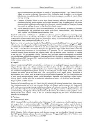 mas.ccsenet.org Modern Applied Science Vol. 13, No.2; 2019
203
preparation for classroom activities and the transfer of learning into their daily lives. The tool facilitates
linkage between out-of-class and classroom activities. On the other hand, the students want to maintain
links between them after the end of the course, both for interpersonal purposes and in the pursuit of their
language learning.
c) Continuity of learning: The use of social media ensures continuity in learning the language, which can
contribute to the fight against dropping out. In case of absence in class, the student has not only online
resources related to the concepts discussed during the course, but also the support of the group, allowing
him to catch up and be at the same level as the others when he returns.
d) Sharing between teachers: If a group of teachers decides to pool their material, in addition to all that the
students have been able to contribute to the content of the teacher, this could lead to a rather rich content
that it would be very difficult to match by working alone.
Facebook can foster the establishment of a hybrid learning formula, optimizing the pleasure of learning outside
the classroom in a context of self-study. The technical aspects of this software and its simplicity facilitate the
exchange between the members of the group thus promoting the sharing of information and resources to arrive at
an improvement in the learning process (Owen, et al., 2017).
Twitter is a social network that was launched in March 2006 by its creator Jack Dorsey. It is a network of people
who subscribe to it and subscribe to other people's pages to send or receive short messages called "tweets." This
social network has about 500 million members to date. This social network is an important information provider.
It is used as a tool in the school environment. Many teachers open Twitter pages to allow their students to subscribe
to their page to "tweet" information or to allow students to ask questions. This tool can also be used to exchange
comments between parents of students and teachers (Robert, 2007). In addition, Twitter can be used for learning
to read and write. This tool motivates children. They must match letters and sounds to identify these letters on the
computer keyboard and build their message. It is a very accessible tool for children because their tweets can only
hold a maximum of 140 characters. They must therefore be content to identify the essence of the message. It is
neither too short nor too long 28.
5. Glogster
Glogster is an interesting Web 2.0 tool as it offers a simple and easy-to-use English-language educational service.
Glogster does not require any software installation and the work done with this tool is kept online safely. It is
therefore possible to finalize the work later by clicking on "edit" to make changes. This tool allows both teachers
and students to create personalized posters, or Glogs, in which they can add text, images, photos, videos, sound,
drawings, attachments, special effects and more. Thus, it is very relevant to use Glogster, during a presentation of
a given subject, since it turns out to be an excellent multimedia support. In addition, this tool allows the presenter
to better interact with his audience. A basic version with which it is possible to do some tests is offered for free,
however there is a paying option that invites teachers and students to interact with the help of social networks.
Why Glogster is good for students
Teachers can integrate Glogster into their classes since this tool aims to develop the language aspect of the students,
the written expression as well as the oral expression. Working with Glogster, teachers empower their students with
skills such as communicating, creating, producing, developing self-reliance, expressing their personalities and
discovering the world of computing by treating and exploiting data. Glogster promotes student collaboration and
social networking, which greatly enhances their social skills. In addition, this tool focuses on the graphical aspect,
which joins the visual learners. Finally, as this tool is offered in English only, this allows students to become
familiar with this language.
6. Pearltrees
6.1 LEGO Education WeDo
LEGO Education WeDo is a robotics platform that children ages 7 to 11 can easily use to build simple lego models
and program them to perform certain tasks. Using WeDo software, elementary students learn the basics of
programming and become familiar with robotics and automated systems and their components. While discovering
robotics simple and intuitive way, students build simple models, engines and activate programmed using sensors
base 29.
LEGO Education WeDo software is a drag- and -drop environment and icon based on National Instruments
LabVIEW graphical design software. This software works on any PC supporting Windows XP or Windows Vista
(32 bit) and any Mac running Apple Macintosh 10.5 29.
 