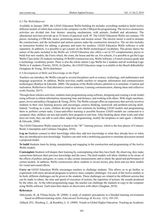 mas.ccsenet.org Modern Applied Science Vol. 13, No.2; 2019
204
6.2 The WeDoMaterial
Available in January 2009, the LEGO Education WeDo building kit includes everything needed to build twelve
different models of robots that connect to the computer via the USB port for programming. The twelve construction
activities are divided into four themes: amazing mechanisms, wild animals, football and adventures. The
educational activities provide up to 24 hours of practical work 30. The LEGO Education WeDo set contains 158
pieces, including a USB hub, motor, positioning sensor and motion sensor. The electric motor is used to animate
the constructions, and the inclination and motion sensors make the construction interactive. The set also includes
an instruction booklet for editing, a glossary and notes for teachers. LEGO Education WeDo software is sold
separately. In addition, it is possible to get a poster on the WeDo technological vocabulary. This poster shows the
names of the parts included in the WeDo set. LEGO Education also offers a set of 325 complementary pieces to
build four new models, the Ferris wheel, the crane, the house and the car. For schools, it is possible to get the Lego
WeDo Class kitfor 20 students including 10 WeDO construction sets, WeDo software, a French resource guide and
a technology vocabulary poster. There is also the whole station Lego WeDo for 2 students and all workshop Lego
WeDo to 8 students (Traxler, 2010). In Quebec, the LEGO Education range is available at the Brault &Bouthiller
(Songkaeo & Yeong, 2016) distributor.
6.3 Development of Skills and Knowledge in the Pupil
Teachers can introduce the WeDo concept to several disciplines such as science, technology, and mathematics and
language acquisition. In addition, WeDo activities enable teachers to integrate information and communication
technologies (Roblyer & Edwards, 2000). The purpose of the WeDo robotics platform is to stimulate: Creation and
realization; Reflection to find alternative creative solutions; Learning communication, sharing ideas and collective
work (Traxler, 2017).
Through these robotics activities, students learn programming using software, designing and creating a work model,
using software to obtain information, measuring time and distance, and working with others. With single machines,
gears, levers and pulleys (Songkaeo & Yeong, 2016). The WeDo concept offers an experience that actively involves
students in their own learning process and encourages creative thinking, teamwork and problem-solving skills.
Indeed, "working as a team, children develop their own solutions by building LEGO models and programming
them to perform certain tasks. Cause-and-effect learning is possible because LEGO models are connected to a
computer; thus, children can test and modify their program in real time. After thinking about what works and what
does not work, they can talk to each other, adapt the programming, modify the templates or start again. » (Roblyer
& Edwards, 2000).
The LEGO Education WeDo material is based on the "4C" learning process, which is the four phases of Connect,
Build, Contemplate and Continue (Vaughan, 2010).
Log on Students connect to their knowledge when they add new knowledge to what they already have or when
they are introduced to new knowledge. Teachers can start with a mobilizing question to stimulate discussion around
a proposed model.
To build Students learn by doing, manipulating and engaging in the construction and programming of the twelve
WeDo models.
Contemplate Students will deepen their learning by contemplating what they have built. By observing, they make
connections between their previous knowledge and the news. The built models will allow children to be aware of
the effects of pulleys and gears, to count, to take certain measurements and to check the speed and performance of
certain models. In addition, WeDo constructions allow students to invent stories, play them and use their models
for visual and sound effects.
Carry on LEGO Education WeDo encourages teachers to challenge students. This allows us to go further, to
experiment with more advanced programs to achieve more complex challenges. For each of the twelve models to
be built, different challenges can be given to the students. These challenges are related to the different actions that
can be made to robots, the time and speed of execution of actions, the repetition of actions, the sounds produced
by the robot, etc. At the robot programming stage, the teacher can challenge the students to copy to the computer
using WeDo software. Each team then shares its discoveries with others (Vaughan, 2010).
References
Akkoyunlu, B., & Yilmaz-Soylu, M. (2008). A study of student's perceptions in a blended learning environment
based on different learning styles. Educational Technology & Society, 11(1), 183-193.
Altbach, P.G., Reisberg, L., & Rumbley, L. E. (2009). Trends in Global Higher Education: Tracking an Academic
 