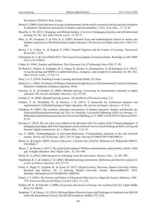 mas.ccsenet.org Modern Applied Science Vol. 13, No.2; 2019
205
Revolution; UNESCO: Paris, France.
Biesta, G. (2009). Good education in an age of measurement: On the need to reconnect with the question of purpose
in education. Educational Assessment, Evaluation and Accountability. J. Pers. Eval. Educ., 21, 33–46.
Blaschke, L. M. (2012). Heutagogy and lifelong learning: A review of heutagogical practice and self-determined
learning. Int. Rev. Res. Open Distrib. Learn., 13, 56–71.
Bliuc, A. M., Goodyear, P., & Ellis, R. A. (2007). Research focus and methodological choices in studies into
students' experiences of blended learning in higher education. The Internet and Higher Education, 10(4), 231-
244.
Brown, J. S., Collins, A., & Duguid, P. (1989). Situated Cognition and the Culture of Learning. Educational
Researcher, 32-42.
Christopher, H. S., & Cary O'Dell (2011). The Concise Encyclopedia of American Radio. Routledge. p. 609. ISBN
978-1-135-17684-6.
Cuban, K. (1986). Teachers and Machines: The Classroom Use of Technology Since 1920, 27–50.
De Waard, I., Abajian, S., Gallagher, M. S., Hogue, R., Keskin, N., Koutropoulos, A., & Rodriguez, O. C. (2011).
Using mLearning and MOOCs to understand chaos, emergence, and complexity in education. Int. Rev. Res.
Open Distrib. Learn., 12, 94–115.
Dron, J. A. T. (2014). Teaching Crowds: Learning and Social Media. AU Press.
Bunker, E. L. (2003). The History of Distance Education through the Eyes of the International Council for Distance
Education. Handbook of distance education, 49-66.
Garrison, D. R., & Kanuka, H. (2004). Blended learning: Uncovering its transformative potential in higher
education. The internet and higher education, 7(2), 95-105.
Graham, C. R. (2006). Blended learning systems. The handbook of blended learning, 3-21.
Graham, C. R., Woodfield, W., & Harrison, J. B. (2013). A framework for institutional adoption and
implementation of blended learning in higher education. The internet and higher education, 18, 4-14.
Holmberg, B. (2005). The evolution, principles and practices of distance education. Studien und Berichte der
ArbeitsstelleFernstudienforschung der Carl von Ossietzky Universität Oldenburg [ASF] (in German). 11.
Bibliotheks-und Informationssystem der Universitat Oldenburg. p. 13. ISBN 3-8142-0933-8. Retrieved 2011-
01-23.
Kivunja, C. (2014). Do you want your students to be job-ready with 21st century skills? Change pedagogies: A
pedagogical paradigm shift from Vygotskyian social constructivism to critical thinking, problem solving and
Siemens’ digital connectivism. Int. J. Higher Educ., 3, 81–91.
Lee, F. (2008). Technopedagogies of mass-individualization: Correspondence education in the mid twentieth
century. History and Technology, 24(3), 239–53. https://doi.org/10.1080/07341510801900318.
Moore, G., & Greg K. (2005). Distance Education: A Systems View (2nd Ed.). Belmont, CA: Wadsworth. ISBN 0-
534-50688-7.
Moore, T., & Morton, J. (2017). The myth of job readiness? Written communication, employability, and the ‘skills
gap’ in higher education. Stud. Higher Educ., 42, 591–609.
Olcott, D., Jr. (2012). OER perspectives: Emerging issues for universities. Distance Educ., 33, 283–290
Osguthorpe, R. T., & Graham, C. R. (2003). Blended learning environments: Definitions and directions. Quarterly
review of distance education, 4(3), 227-33.
Owen, S., Hagel, P., Lingham, B., & Tyson, D. (2017). Digital Literacy, Discourse: Deakin University Library
Research and Practice, No. 3, Geelong, Deakin University Library. RetrievedMarch7, 2016,
fromhttp://hdl.handle.net/10536/DRO/DU:30082926
Robert, J. T. (2007). The Promise and Failure of Educational Television in a Statewide System: Delaware, 1964–
1971.American Educational History Journal, 24(1), 111–122.
Roblyer, M. D., & Edwards, J. (2000). Integrating educational technology into teaching (2nd ed.). Upper Saddle
River, NJ: Merrill.
Songkaeo, T., & Yeong, L. H. (2016). Defining Higher Education Issues and Challenges in Southeast Asia/ASEAN
within the International Context; The HEAD Foundation: Buffalo, NY, USA.
 