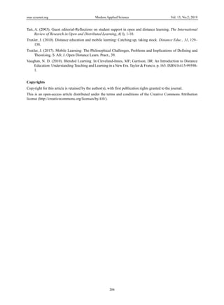 mas.ccsenet.org Modern Applied Science Vol. 13, No.2; 2019
206
Tait, A. (2003). Guest editorial-Reflections on student support in open and distance learning. The International
Review of Research in Open and Distributed Learning, 4(1), 1-10.
Traxler, J. (2010). Distance education and mobile learning: Catching up, taking stock. Distance Educ., 31, 129–
138.
Traxler, J. (2017). Mobile Learning: The Philosophical Challenges, Problems and Implications of Defining and
Theorising. S. Afr. J. Open Distance Learn. Pract., 39.
Vaughan, N. D. (2010). Blended Learning. In Cleveland-Innes, MF; Garrison, DR. An Introduction to Distance
Education: Understanding Teaching and Learning in a New Era. Taylor & Francis. p. 165. ISBN 0-415-99598-
1.
Copyrights
Copyright for this article is retained by the author(s), with first publication rights granted to the journal.
This is an open-access article distributed under the terms and conditions of the Creative Commons Attribution
license (http://creativecommons.org/licenses/by/4.0/).
 