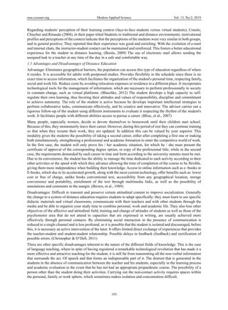 mas.ccsenet.org Modern Applied Science Vol. 13, No.2; 2019
193
Regarding students' perception of their learning context (face-to-face students versus virtual students), Conolo,
Chiecher and Rinaudo (2004), in their paper titled Students in traditional and distance environments; motivational
profiles and perceptions of the context indicate that the perceptions of the students were very similar in both groups,
and in general positive; They reported that their experience was good and enriching. With the evolution of e-mail
and internet chats, the instructor-student contact can be maintained and reinforced. This fosters a better educational
experience for the student in distance learning. (Biesta, 2009) The use of electronic mail allows sending the
assigned task to a teacher at any time of the day in a safe and comfortable way.
1.1 Advantages and Disadvantages of Distance Education
Advantage: Eliminates geographical barriers, the population can access this type of education regardless of where
it resides. It is accessible for adults with postponed studies. Provides flexibility in the schedule since there is no
exact time to access information, which facilitates the organization of the student's personal time, respecting family,
social and work life. Reduce costs by avoiding relocation expenses or residence in a different place. It incorporates
technological tools for the management of information, which are necessary to perform professionally in society
in constant change, such as virtual platforms. (Blaschke, 2012) The student develops a high capacity to self-
regulate their own learning, thus favoring their attitudes and values of responsibility, discipline and commitment
to achieve autonomy. The role of the student is active because he develops important intellectual strategies to
perform collaborative tasks, communicate effectively, and be creative and innovative. The advisor carries out a
rigorous follow-up of the student using different instruments to evaluate it respecting the rhythm of the student's
work. It facilitates people with different abilities access to pursue a career. (Bliuc, et al., 2007)
Many people, especially women, decide to devote themselves to housework until their children start school.
Because of this, they momentarily leave their career. However, during this period of rest they can continue training
so that when they resume their work, they are updated. In addition this can be valued by your superior. This
modality gives the students the possibility of taking a second career, either after completing a first one or making
both simultaneously, strengthening a professional and academic formation to enter the competitive world of work.
In the first case, the student will only prove his / her academic situation, for which he / she must present the
certificate of approval of the corresponding degree option, or copy of the professional title; while in the second
case, the requirements demanded by each career in time and form according to the university statutes must be met.
Due to its convenience, the student has the ability to manage the time dedicated to each activity according to their
other activities or the speed with which they advance allowing the time of completion of the course to be flexible,
giving them more independence when building their knowledge. Access to online information such as e -books or
E-books, which due to its accelerated growth, along with the most current technology, offer benefits such as: lower
cost or free of charge, unlike books conventional text, accessibility from any geographical location, storage
convenience and portability, enrichment of the text through multimedia links, as well as the possibility of
annotations and comments in the margin. (Brown, et al., 1989)
Disadvantages: Difficult to transmit and preserve certain attitudinal content to improve socialization. Generally
the change to a system of distance education requires students to adapt specifically: they must learn to use specific
didactic materials and virtual classrooms, communicate with their teachers and with other students through the
media and be able to organize your study time to combine personal, work and academic life. They also lose other
objectives of the affective and attitudinal field, training and change of attitudes of students as well as those of the
psychomotor area that do not attend to capacities that are expressed in writing, are usually achieved more
effectively through personal contacts. By eliminating social interaction in the presence of communication is
reduced to a single channel and is less profound, so it is possible that the student is isolated and discouraged, before
this, it is necessary an active intervention of the tutor. It offers limited direct exchange of experiences that provides
the teacher-student and student-student relationship. Possible delays in feedback (feedback) and rectification of
possible errors. (Christopher & O’Dell, 2011)
There are other specific disadvantages inherent to the nature of the different fields of knowledge. This is the case
of language teaching, where in spite of having registered a remarkable technological revolution that has made it a
more effective and attractive teaching for the student, it is still far from transmitting all the non-verbal information
that surrounds the act. Of speech and that forms an indispensable part of it. The distrust that is generated in the
students in the absence of communication between the teacher and his students, especially in the learning process
and academic evaluation in the event that he has not had an appropriate propaedeutic course. The possibility of a
person other than the student doing their activities. Carrying out the non-contact activity requires spaces within
the personal, family or work sphere, which sometimes makes isolation and concentration difficult.
 