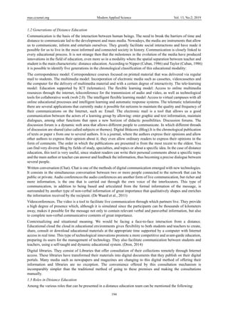 mas.ccsenet.org Modern Applied Science Vol. 13, No.2; 2019
194
1.2 Generations of Distance Education
Communication is the basis of the interaction between human beings. The need to break the barriers of time and
distance to communicate led to the development and mass media. Nowadays, the media are instruments that allow
us to communicate, inform and entertain ourselves. They greatly facilitate social interactions and have made it
possible for us to live in the most informed and connected society in history. Communication is closely linked to
every educational process. It is not strange then that the milestones in the evolution of the media have produced
innovations in the field of education, even more so in a modality where the spatial separation between teacher and
student is the main characteristic: distance education. According to Nipper (Cuban, 1986) and Taylor (Cuban, 1986)
it is possible to identify five generations in the chronological classification of this educational modality:
The correspondence model: Correspondence courses focused on printed material that was delivered via regular
mail to students. The multimedia model: Incorporation of electronic media such as cassettes, videocassettes and
the computer for the delivery of multimedia material and with a certain degree of interactivity. The tele-learning
model: Education supported by ICT (telematics). The flexible learning model: Access to online multimedia
resources through the internet, teleconference for the transmission of audio and video, as well as technological
tools for collaborative work (web 2.0). The intelligent flexible learning model: Access to virtual campuses with all
online educational processes and intelligent learning and automatic response systems. The telematic relationship
there are several applications that currently make it possible for netizens to maintain the quality and frequency of
their communications on the Internet, such as: Email. The electronic mail is a tool that allows us a good
communication between the actors of a learning group by allowing: enter graphic and text information, maintain
dialogues, among other functions that open a new horizon of didactic possibilities. Discussion forums. The
discussion forum is a dynamic web area that allows different people to communicate. In which different threads
of discussion are shared (also called subjects or themes). Digital Bitácora (Blog).It is the chronological publication
of texts or paper s from one to several authors. It is a journal, where the authors express their opinions and allow
other authors to express their opinion about it; they even allow ordinary readers to express their opinions in the
form of comments. The order in which the publications are presented is from the most recent to the oldest. You
can find very diverse Blog by fields of study, specialties, and topics or about a specific idea. In the case of distance
education, this tool is very useful, since student readers can write their personal comments about a specific topic
and the main author or teacher can answer and feedback the information, thus becoming a precise dialogue between
several people.
Written conversation (Chat). Chat is one of the methods of digital communication emerged with new technologies.
It consists in the simultaneous conversation between two or more people connected to the network that can be
public or private. Audio conferences the audio conferences are another form of live communication, but richer and
more information, is the one that is carried out through the own voice of the interlocutors. This type of
communication, in addition to being based and articulated from the formal information of the message, is
surrounded by another type of non-verbal information of great importance that qualitatively shapes and enriches
the information received by the recipient. (De Waard et al., 2011)
Videoconferences. The video is a tool to facilitate live communication through which partners live. They provide
a high degree of presence which, although it is simulated since the participants can be thousands of kilometers
away, makes it possible for the message not only to contain relevant verbal and paraverbal information, but also
to complete non-verbal communicative contents of great importance.
Contextualizing and situational meaning. We would be facing a face-to-face interaction from a distance.
Educational cloud the cloud in educational environments gives flexibility to both students and teachers to create,
share, consult or download educational materials at the appropriate time supported by a computer with Internet
access in real time. This type of technological innovations promote a more competitive and avant-garde education,
preparing its users for the management of technology. They also facilitate communication between students and
teachers, using a self-taught and dynamic educational system. (Dron, 2014)
Digital libraries. They consist of Libraries that offer consultation of their collections remotely through Internet
access. These libraries have transformed their materials into digital documents that they publish on their digital
portals. Many media such as newspapers and magazines are changing to this digital method of offering their
information and libraries are no exception. The convenience offered by this consultation mechanism is
incomparably simpler than the traditional method of going to these premises and making the consultations
manually.
1.3 Roles in Distance Education
Among the various roles that can be presented in a distance education team can be mentioned the following:
 