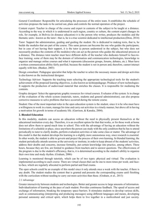 mas.ccsenet.org Modern Applied Science Vol. 13, No.2; 2019
195
General Coordinator: Responsible for articulating the processes of the entire team. It establishes the schedule of
activities proposes the tasks to be carried out, plans and controls the normal operation of the project.
Content expert: Teacher in charge of the course and expert in contents of the subject to be taught at a distance.
According to the way in which it is understood in each region, country or culture, the content expert changes its
role, for example, in Bolivia (in distance education) it is the person who writes, produces the modules and the
thematic units - known as the tutor - that is, he is a true scientist dedicated to intellectual production.(Dron, 2014)
Tutor: Support the administration, guiding and guiding the student. He is dedicated to making texts, that is, he
builds the modules that are part of the course. This same person can become the one who guides the participants;
but in case of not having their support, it is the tutor (a person understood in the subject, but who does not
necessarily produce the contents of the modules) who can act as the person who guides the educational process at
a distance. The distance tutor teacher must have different skills of the teacher who dedicates himself to face-to-
face training; some of them may be the domain of information and communication technologies, knowledge to
organize and manage online courses and what it represents (discussion groups, forums, debates, etc.). Must have
a written communication ability fairly purified, because the student is not in person and, therefore, cannot interact
equally with him. (Bunker, 2003)
Design consultant: Pedagogue specialist that helps the teacher to select the necessary means and design activities
is also known as the instructional designer.
Technology Advisor: Supports the teaching team selecting the appropriate technological tools for the student's
achievement of the proposed learning objectives, is also known as technopedagogo. Producer of new technologies:
It supports the production of audiovisual material that enriches the classes. It is responsible for mediating the
contents.
Graphic designer: Select the appropriate graphic resources for virtual courses. Evaluator of the system: Is in charge
of the evaluation of the whole system (materials, tutors, students and general administration), can also propose
corrective measures to solve problems that have occurred during the remote course.
Student: One of the most important roles in the open education system is the student, since it is he who must have
a willingness to work in a team, manage his time and carry out activities in a timely manner, but above all in having
a motivation for growth in terms of academic life. (Garrison, & Kanuka, 2004).
2. Blended Education
In this modality, students can access an education without the need to physically present themselves at the
educational institution every day. Therefore, it is an excellent option for that that works, or for those work at home
does not allow them to spend much time in school. This with the advantage of having an education without the
limitations of a schedule or place, since anywhere the person can study with the only condition that he has to attend
periodically to tutor to clarify doubts, perform evaluation activities or take some class or matter. The advantage of
this model is that the student develops his learning in a slightly more autonomous way, since research is essential.
In other words, the student is able to govern and project the process of their own learning. In blended learning, the
student periodically attends sessions at the university or institute, in order to keep abreast of the students' activities,
address their doubts and concerns, increase formality, put certain knowledge into practice, among others. These
hours, because they are few, are limited to guidance from teachers and to answer questions. The effectiveness of
the program is due to the student's efficiency, that is, it is determined according to the student's ability to organize
their own time and study rhythm. (Graham, 2006)
Learning is monitored through tutorials, which can be of two types: physical and virtual. The evaluation is
implemented according to each course. There are virtual classes that can be one to more times per week; and face-
to-face, which are regularly allocated to perform partial and final exams.
The open schools could be an example of this model since it only attends once a week with the teacher, if there is
any doubt. The student studies the content that is granted and presents the corresponding exams until finishing
with the curriculum without needing to carry out more activities than these. (Graham, et al., 2013)
2.1 Advantage
Greater interactivity between students and technologies. Better and greater access to large amounts of information.
Individualization of learning at the pace of each student. Provides continuous feedback. The speed of access and
exchange of information, breaking the temporary space barriers. It stimulates students to develop various skills,
such as communicating (interpreting and producing messages) using different languages and means, developing
personal autonomy and critical spirit, which helps them to live together in a multicultural and just society.
 