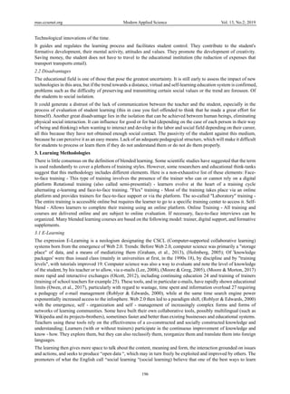 mas.ccsenet.org Modern Applied Science Vol. 13, No.2; 2019
196
Technological innovations of the time.
It guides and regulates the learning process and facilitates student control. They contribute to the student's
formative development, their mental activity, attitudes and values. They promote the development of creativity.
Saving money, the student does not have to travel to the educational institution (the reduction of expenses that
transport transports entail).
2.2 Disadvantages
The educational field is one of those that pose the greatest uncertainty. It is still early to assess the impact of new
technologies in this area, but if the trend towards a distance, virtual and self-learning education system is confirmed,
problems such as the difficulty of preserving and transmitting certain social values or the trend are foreseen. Of
the students to social isolation.
It could generate a distrust of the lack of communication between the teacher and the student, especially in the
process of evaluation of student learning (this in case you feel offended to think that he made a great effort for
himself). Another great disadvantage lies in the isolation that can be achieved between human beings, eliminating
physical social interaction. It can influence for good or for bad (depending on the case of each person in their way
of being and thinking) when wanting to interact and develop in the labor and social field depending on their career,
all this because they have not obtained enough social contact. The passivity of the student against this medium,
because he can perceive it as an easy means. Lack of an adequate pedagogical structure, which will make it difficult
for students to process or learn them if they do not understand them or do not do them properly.
3. Learning Methodologies
There is little consensus on the definition of blended learning. Some scientific studies have suggested that the term
is used redundantly to cover a plethora of training styles. However, some researchers and educational think-tanks
suggest that this methodology includes different elements. Here is a non-exhaustive list of these elements: Face-
to-face training - This type of training involves the presence of the trainer who can or cannot rely on a digital
platform Rotational training (also called semi-presential) - learners evolve at the heart of a training cycle
alternating e-learning and face-to-face training. "Flex" training - Most of the training takes place via an online
platform and provides trainers for face-to-face support or via the platform. The so-called "Laboratory" training -
The entire training is accessible online but requires the learner to go to a specific training center to access it. Self-
blend - Allows learners to complete their training using an online platform. Online Training - All training and
courses are delivered online and are subject to online evaluation. If necessary, face-to-face interviews can be
organized. Many blended learning courses are based on the following model: trainer, digital support, and formative
supplements.
3.1 E-Learning
The expression E-Learning is a neologism designating the CSCL (Computer-supported collaborative learning)
systems born from the emergence of Web 2.0. Trends: Before Web 2.0, computer science was primarily a "storage
place" of data, and a means of mediatizing them (Graham, et al., 2013), (Holmberg, 2005); Of 'knowledge
packages' were thus issued class (mainly in universities at first, in the 1990s 18), by discipline and by "training
levels", with tutorials improved 19. Computer science was also a way to evaluate and note the level of knowledge
of the student, by his teacher or to allow, via e-mails (Lee, 2008), (Moore & Greg, 2005), (Moore & Morton, 2017)
more rapid and interactive exchanges (Olcott, 2012), including continuing education 24 and training of trainers
(training of school teachers for example 25). These tools, and in particular e-mails, have rapidly shown educational
limits (Owen, et al., 2017), particularly with regard to wastage, time spent and information overload 27 requiring
a pedagogy of e-mail management (Roblyer & Edwards, 2000), while at the same time search engine power
exponentially increased access to the infosphere. Web 2.0 then led to a paradigm shift, (Roblyer & Edwards, 2000)
with the emergence, self - organization and self - management of increasingly complex forms and forms of
networks of learning communities. Some have built their own collaborative tools, possibly multilingual (such as
Wikipedia and its projects-brothers), sometimes faster and better than existing businesses and educational systems.
Teachers using these tools rely on the effectiveness of a co-constructed and socially constructed knowledge and
understanding; Learners (with or without trainers) participate in the continuous improvement of knowledge and
know - how. They explore them, but they can also reclassify them, reorganize them and translate them into foreign
languages.
The learning then gives more space to talk about the content, meaning and form, the interaction grounded on issues
and actions, and seeks to produce “open data “, which may in turn freely be exploited and improved by others. The
promoters of what the English call “social learning “(social learning) believe that one of the best ways to learn
 