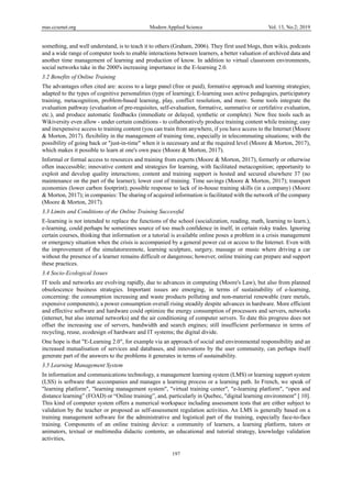 mas.ccsenet.org Modern Applied Science Vol. 13, No.2; 2019
197
something, and well understand, is to teach it to others (Graham, 2006). They first used blogs, then wikis, podcasts
and a wide range of computer tools to enable interactions between learners, a better valuation of archived data and
another time management of learning and production of know. In addition to virtual classroom environments,
social networks take in the 2000's increasing importance in the E-learning 2.0.
3.2 Benefits of Online Training
The advantages often cited are: access to a large panel (free or paid), formative approach and learning strategies;
adapted to the types of cognitive personalities (type of learning); E-learning uses active pedagogies, participatory
training, metacognition, problem-based learning, play, conflict resolution, and more. Some tools integrate the
evaluation pathway (evaluation of pre-requisites, self-evaluation, formative, summative or certifative evaluation,
etc.), and produce automatic feedbacks (immediate or delayed, synthetic or complete). New free tools such as
Wikiversity even allow - under certain conditions - to collaboratively produce training content while training; easy
and inexpensive access to training content (you can train from anywhere, if you have access to the Internet (Moore
& Morton, 2017). flexibility in the management of training time, especially in telecommuting situations; with the
possibility of going back or "just-in-time" when it is necessary and at the required level (Moore & Morton, 2017),
which makes it possible to learn at one's own pace (Moore & Morton, 2017).
Informal or formal access to resources and training from experts (Moore & Morton, 2017), formerly or otherwise
often inaccessible; innovative content and strategies for learning, with facilitated metacognition; opportunity to
exploit and develop quality interactions; content and training support is hosted and secured elsewhere 37 (no
maintenance on the part of the learner); lower cost of training. Time savings (Moore & Morton, 2017); transport
economies (lower carbon footprint); possible response to lack of in-house training skills (in a company) (Moore
& Morton, 2017); in companies: The sharing of acquired information is facilitated with the network of the company
(Moore & Morton, 2017).
3.3 Limits and Conditions of the Online Training Successful
E-learning is not intended to replace the functions of the school (socialization, reading, math, learning to learn.),
e-learning, could perhaps be sometimes source of too much confidence in itself, in certain risky trades. Ignoring
certain courses, thinking that information or a tutorial is available online poses a problem in a crisis management
or emergency situation when the crisis is accompanied by a general power cut or access to the Internet. Even with
the improvement of the simulatorsremote, learning sculpture, surgery, massage or music where driving a car
without the presence of a learner remains difficult or dangerous; however, online training can prepare and support
these practices.
3.4 Socio-Ecological Issues
IT tools and networks are evolving rapidly, due to advances in computing (Moore's Law), but also from planned
obsolescence business strategies. Important issues are emerging, in terms of sustainability of e-learning,
concerning: the consumption increasing and waste products polluting and non-material renewable (rare metals,
expensive components); a power consumption overall rising steadily despite advances in hardware. More efficient
and effective software and hardware could optimize the energy consumption of processors and servers, networks
(internet, but also internal networks) and the air conditioning of computer servers. To date this progress does not
offset the increasing use of servers, bandwidth and search engines; still insufficient performance in terms of
recycling, reuse, ecodesign of hardware and IT systems; the digital divide.
One hope is that "E-Learning 2.0", for example via an approach of social and environmental responsibility and an
increased mutualisation of services and databases, and innovations by the user community, can perhaps itself
generate part of the answers to the problems it generates in terms of sustainability.
3.5 Learning Management System
In information and communications technology, a management learning system (LMS) or learning support system
(LSS) is software that accompanies and manages a learning process or a learning path. In French, we speak of
"learning platform", "learning management system", "virtual training center", "e-learning platform", “open and
distance learning” (FOAD) or “Online training”, and, particularly in Quebec, "digital learning environment" [ 10].
This kind of computer system offers a numerical workspace including assessment tests that are either subject to
validation by the teacher or proposed as self-assessment regulation activities. An LMS is generally based on a
training management software for the administrative and logistical part of the training, especially face-to-face
training. Components of an online training device: a community of learners, a learning platform, tutors or
animators, textual or multimedia didactic contents, an educational and tutorial strategy, knowledge validation
activities,
 