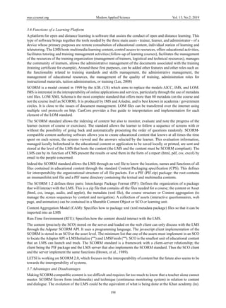 mas.ccsenet.org Modern Applied Science Vol. 13, No.2; 2019
198
3.6 Functions of a Learning Platform
A platform for open and distance learning is software that assists the conduct of open and distance learning. This
type of software brings together the tools needed by the three main users - trainer, learner, and administrator - of a
device whose primary purposes are remote consultation of educational content, individual station of learning and
teletutoring. The LMS hosts multimedia learning content, control access to resources, offers educational activities,
facilitates tutoring and training management activities (follow-up of learning courses), facilitates the management
of the resources of the training organization (management of trainers, logistical and technical resources), manages
the community of learners, allows the administrative management of the documents associated with the training
(training certificate for example), Around these first purposes, can be added other features and other roles such as:
the functionality related to training standards and skills management, the administrative management, the
management of educational resources, the management of the quality of training, administration roles for
instructional materials, tuition administration, or training (Lee, 2008)
SCORM is a model created in 1999 by the ADL (US) which aims to replace the models AICC, IMS, and LOM.
IMS is interested in the interoperability of online applications and services, particularly through the use of metadata
xml files. LOM XML Schema is the most complete standard that offers more than 80 metadata (on the course and
not the course itself as SCORM). It is produced by IMS and Ariadne, and is best known in academia / government
circles. It is close to the issues of document management. LOM files can be transferred over the internet using
multiple xml protocols on http. CanCore provides a free guide to interpretation and implementation for each
element of the LOM standard.
The SCORM standard allows the indexing of content but also to monitor, evaluate and note the progress of the
learner (screen of course or exercises). The standard allows the learner to follow a sequence of screens with or
without the possibility of going back and automatically presenting the order of questions randomly. SCORM-
compatible content authoring software allows you to create educational content that knows at all times the time
spent on each screen, the screens viewed and the answers selected by the learner. This evaluation information,
managed locally beforehand in the educational content or application to be saved locally or printed, are sent and
stored at the level of the LMS that hosts the content (the LMS and the content must be SCORM compliant). The
LMS can by its function of CMS present the results or send them in the form of a report (html, pdf, csv, excel) by
email to the people concerned.
Indeed the SCORM standard allows the LMS through an xml file to know the location, names and functions of all
files contained in educational content through the standard Content Packaging specification (CPS). This defines
for interoperability the organizational structure of all file packets. For a PIF (PIF.zip) package: the root contains
an imsmanifolst.xml file and a PIF name directory containing the textual and multimedia contents.
The SCORM 1.2 defines three parts: Interchange Package Format (PIF): Defines the organization of a package
that will interact with the LMS. This is a zip file that contains all the files needed for a course: the content or Asset
(html, css, image, audio, and applet), the metadata (xml file), the course structure or Content aggregation (to
manage the screen sequences by content and navigation). A collection of assets (interactive questionnaires, web
page, and animation) can be contained in a Sharable Content Object or SCO or learning unit.
Content Aggregation Model (CAM): Specifies how to package xml (xml metadata package) files so that it can be
imported into an LMS
Run-Time Environment (RTE): Specifies how the content should interact with the LMS.
The content (precisely the SCO) stored on the server and loaded on the web client can only discuss with the LMS
through the Adpater SCORM API. It uses a programming language. The javascript client implementation of the
SCORM is stored in an SCO at the asset level. The minimum list that one of the assets must implement in an SCO
to locate the Adapter API is LMSInitialize ("") and LMSFinish (""). SCO is the smallest unit of educational content
that an LMS can launch and track. The SCORM standard is a framework with a client-server relationship; the
client being the PIF package and the LMS server that also implements the SCORM standard. Thus the SCO client
and the server implement the same functions (Brown, et al., 1989).
LETSI is working on SCORM 2.0, which focuses on the interoperability of content but the future also seems to be
towards the interoperability of systems.
3.7 Advantages and Disadvantages
Making SCORM-compatible content is too difficult and requires far too much to know that a teacher alone cannot
master. SCORM favors form (multimedia) and technique (continuous monitoring system) in relation to content
and dialogue. The evolution of the LMS could be the equivalent of what is being done at the Khan academy (in).
 