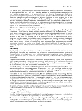 mas.ccsenet.org Modern Applied Science Vol. 13, No.2; 2019
199
This platform allows continuous computer monitoring of what students are doing without going into the follow-
up of the content's actions as SCORM does. The student progresses by following online videos most often done
with a graphics tabletaccompanied by the teacher's only voice. In a classroom class, the teacher thanks to the
system focuses on support through exercises and dialogue and on students who have learning difficulties. Through
this system, students progress on their own and are personally responsible for them. The client sites are web
browsers and therefore very few operate in offline mode (Bunker, 2003) (gears, web socket). The solution is to use
the virtual machines not only inside the browser (Applet) but also outside of it (application). An LMS focuses on
distance learning and is most often a platform for the learner and the teacher. They must generally rely on back-
office systems such as training management software for the logistical, administrative, and financial functionalities
required for the administration of face-to-face training.
3.8 Information and Communication Technologies for Education
The aim is to fight against the digital divide, to offer support, to propose a different pace of teaching, to link
knowledge to a wider context, in short to create new pedagogical dynamics. The development of ICT is also a
strong desire to train young people to make responsible use of these technologies, particularly in the Internet
domain, namely: avoid "zapper" behaviors on the web, that is to say, teach them to search and sort information
according to their needs; take a critical look at the information provided by this communication network
(importance of critical analysis of information sources); protect them from malicious intentions (pornography,
fraud, commercial sites more or less disguised); explain the benefits of sharing knowledge and initiate networking,
that is, working together. This list is not exhaustive. The goal is to guide the student in learning these technologies,
knowing that in families, he is often left to himself. These notions, in addition to the technical aspects, are
particularly emphasized in the computer and internet patent, compulsory in France at school, college and high
school.
4. E-Learning
Etymologically learning by electronic means, can be characterized from several points of view: economic,
organizational, educational, and technological. The definition of online learning (e-learning) given by the
European Union is: "e-learning is the use of new multimedia technologies of the Internet to improve the quality of
learning by facilitating on the one hand access to resources and services, on the other hand exchanges and remote
collaboration ".
E-learning is a pedagogical and technological modality that concerns continuous training, higher education but
also in- company training, that is to say for an adult learner with certain autonomy in the organization of his process.
Of learning, as in business for example: this modality can take place in the middle of the companies being given
its flexibility and the wealth of its resources when putting them on line.
Thus, the E-learning is an assembly, so that teaching practices of educational technology that existed, and whose
development would come from the explosion of the Web (2000 / 2001) with its potential ubiquity. It seems,
however, as with recent organizational developments, that e-learning, as it is emerging, has characteristics that
make it different from approaches to education technologies as we know them.
Several terms are used to translate the term e-learning. The most faithful translation is online learning. The "e" as
in e-learning is an explicit reference to information and communication technologies. Blended learning combines
the concepts of learning and learning offline: it refers to a method of acquiring a knowledge or building knowledge
using interactions (actor-actor or actors-resources) relayed by a telemetric system (electronic, computer connected
by network). E-learning can take place remotely (online), in class (offline and / or online) or both. Online learning
is a specialization of distance learning (or distance learning), a more general concept that includes correspondence
courses, and other means of asynchronous time and place teaching.
It is a method of training / education that theoretically allows to get rid of the physical presence of a teacher nearby.
On the other hand, the role of the remote tutor appears with facilitator and mediator activities.
4.1 Online Learning Platform
Main paper: Online learning platform.
An online learning platform, sometimes called the LMS (Learning Management System), is a website that hosts
educational content and facilitates the implementation of educational strategies.
There are also the names of virtual training center or e-learning platform (FOAD).An e-learning platform (or LMS)
is a by-product of content management system (CMS) software but has different functions for pedagogy and
learning. It is a component of an e-learning device but it is not the only one.
 