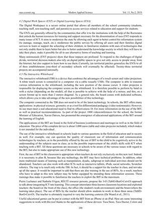 mas.ccsenet.org Modern Applied Science Vol. 13, No.2; 2019
200
4.2 Digital Work Spaces (ENT) or Digital Learning Spaces (ENA)
The Digital Workspace is a secure online portal that allows all members of the school community (students,
teaching staff, non-teaching staff, and parents) to access services related to education and support for students.
The ENTs are generally offered by the communities that offer it to the institutions with the help of the Rectorates
that unlock the human resources for training and support necessary for the dissemination of uses.ENT responds to
many issues of ICT. It aims to modernize the state by allowing each agent to better control his information system
(to manage, manage, teach, etc.); modernize the public service by offering all users and their families digital
services to learn or support the schooling of their children; to familiarize students with uses of technologies that
not only enable them to learn better but also to better understand the knowledge society in which they will have to
take their place; make it possible for all to use alternative forms of teaching and learning.
Many testimonials (ENT projects) show that these impacts are profound. To respond to the challenges of digital
divide, territorial decision-makers also rely on digital public spaces to give not only access to people away from
the Internet, but also support to learn how to use them. Currently, ten territorial patches generalize the ENTs to all
of their establishments (one-third of secondary schools will eventually be affected). Twenty-three territorial
projects are accompanied nationally.
4.3 The Interactive Whiteboard
The interactive whiteboard (TBI) is a device that combines the advantages of a touch screen and video projection.
A white touch screen is connected to a computer via a cable (usually USB). The computer is able to transmit
various information to the whiteboard, including the new position of the mouse cursor. A video projector is
responsible for displaying the computer screen on the whiteboard. It is therefore possible to perform by hand or
with a stylus (depending on the model), all that is possible to achieve with the help of a mouse, and this, on a
screen format up to more than 2 meters diagonal. As a general rule, the board comes with dedicated software,
which allows you to take advantage of the new possibilities of this technology.
The computer connected to the TBI does not need to be of the latest technology. In schools, the BIT offers many
applications: in physical sciences, geometry or as a tool for differentiated pedagogy (video testimonials). However,
its use must meet a real educational need to find its effectiveness 10. For more information on the use of the BIT,
as well as practical recommendations. As part of the project 1000 videoconferences for the school, the former
Minister of Education, Xavier Darcos, has promoted the emergence of educational applications of the BIT around
the learning of English.
The applications of the BIT are found in the field of business (conferences and meetings) as well as in the field of
education. The price of the complete device is about 3,000 euros (table and video projector included), which makes
it not intended for the individual.
The use of the interactive whiteboard in schools leads to various questions in the field of education and in society
as well. For example, one can question the quality of classroom use of information and communication
technologies by teachers; as to the possibility offered by the use of BIT to the child to be cognitively active in the
understanding of the subjects seen in class; as to the possible improvement of the child's skills with ICT when
teaching with a BIT. All these questions are necessary in schools to be aware of the various issues with regard to
the BIT, but also to make appropriate use of this new technology.
First, the use of BIT in the classroom is appropriate when teachers do not rely exclusively on this new tool. Indeed,
it is necessary to plan B, because like any technology, the BIT may have technical problems. In addition, other
more traditional means of learning such as manipulation, dyadic, subgroup or individual activities should not be
abandoned. Teachers can also work with other ICTs such as interactive tablets, iPods, social networks, Scratchor
robotics. The trap is to teach only with the TBI. In fact, it should be a support for the teacher in class, and not take
up all the space. It would be important to add that there are also training in the use of BITs. As a result, teachers
who have to adapt to this new subject may be better equipped by attending these information sessions. These
trainings thus make it possible to familiarize the teachers to exploit the BIT to the maximum.
Pierre Lachance and Nathalie Frigon, RÉCIT resource persons, propose the 3-O (TablO-BurO-CervO) approach
to talk about integrating ICT into learning. This concept interrelates three known classroom locations and exploited
teachers: the board (or the front of the class), the office (the student's work environment) and the brain (where the
learning takes place). The use of BITs by the teacher should allow students to work in these three areas (TablO-
BurO-CervO). The teacher is ultimately required to vary the learning contexts (De Waard et al., 2011).
Useful educational games can be put in contact with the BIT from an iPhone or an iPad. Here are some interesting
suggestions to work with this tool thanks to the applications of these devices: Toca Store, Toca Doctor, Colors and
 
