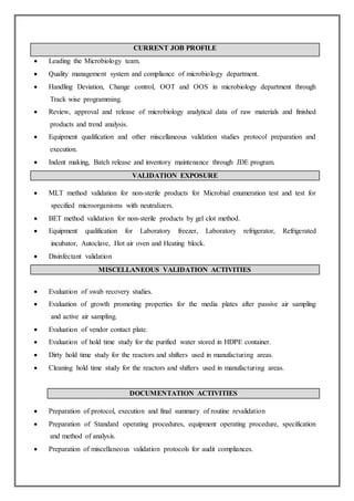CURRENT JOB PROFILE
 Leading the Microbiology team.
 Quality management system and compliance of microbiology department.
 Handling Deviation, Change control, OOT and OOS in microbiology department through
Track wise programming.
 Review, approval and release of microbiology analytical data of raw materials and finished
products and trend analysis.
 Equipment qualification and other miscellaneous validation studies protocol preparation and
execution.
 Indent making, Batch release and inventory maintenance through JDE program.
VALIDATION EXPOSURE
 MLT method validation for non-sterile products for Microbial enumeration test and test for
specified microorganisms with neutralizers.
 BET method validation for non-sterile products by gel clot method.
 Equipment qualification for Laboratory freezer, Laboratory refrigerator, Refrigerated
incubator, Autoclave, Hot air oven and Heating block.
 Disinfectant validation
MISCELLANEOUS VALIDATION ACTIVITIES
 Evaluation of swab recovery studies.
 Evaluation of growth promoting properties for the media plates after passive air sampling
and active air sampling.
 Evaluation of vendor contact plate.
 Evaluation of hold time study for the purified water stored in HDPE container.
 Dirty hold time study for the reactors and shifters used in manufacturing areas.
 Cleaning hold time study for the reactors and shifters used in manufacturing areas.
DOCUMENTATION ACTIVITIES
 Preparation of protocol, execution and final summary of routine revalidation
 Preparation of Standard operating procedures, equipment operating procedure, specification
and method of analysis.
 Preparation of miscellaneous validation protocols for audit compliances.
 