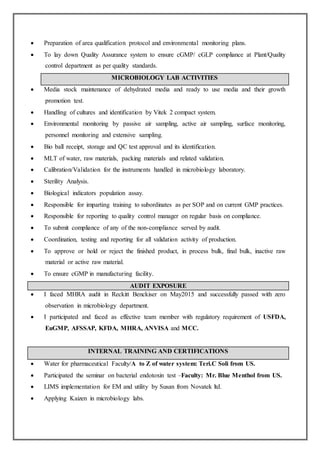  Preparation of area qualification protocol and environmental monitoring plans.
 To lay down Quality Assurance system to ensure cGMP/ cGLP compliance at Plant/Quality
control department as per quality standards.
MICROBIOLOGY LAB ACTIVITIES
 Media stock maintenance of dehydrated media and ready to use media and their growth
promotion test.
 Handling of cultures and identification by Vitek 2 compact system.
 Environmental monitoring by passive air sampling, active air sampling, surface monitoring,
personnel monitoring and extensive sampling.
 Bio ball receipt, storage and QC test approval and its identification.
 MLT of water, raw materials, packing materials and related validation.
 Calibration/Validation for the instruments handled in microbiology laboratory.
 Sterility Analysis.
 Biological indicators population assay.
 Responsible for imparting training to subordinates as per SOP and on current GMP practices.
 Responsible for reporting to quality control manager on regular basis on compliance.
 To submit compliance of any of the non-compliance served by audit.
 Coordination, testing and reporting for all validation activity of production.
 To approve or hold or reject the finished product, in process bulk, final bulk, inactive raw
material or active raw material.
 To ensure cGMP in manufacturing facility.
AUDIT EXPOSURE
 I faced MHRA audit in Reckitt Benckiser on May2015 and successfully passed with zero
observation in microbiology department.
 I participated and faced as effective team member with regulatory requirement of USFDA,
EuGMP, AFSSAP, KFDA, MHRA, ANVISA and MCC.
INTERNAL TRAINING AND CERTIFICATIONS
 Water for pharmaceutical Faculty/A to Z of water system: Teri.C Soli from US.
 Participated the seminar on bacterial endotoxin test –Faculty: Mr. Blue Menthol from US.
 LIMS implementation for EM and utility by Susan from Novatek ltd.
 Applying Kaizen in microbiology labs.
 