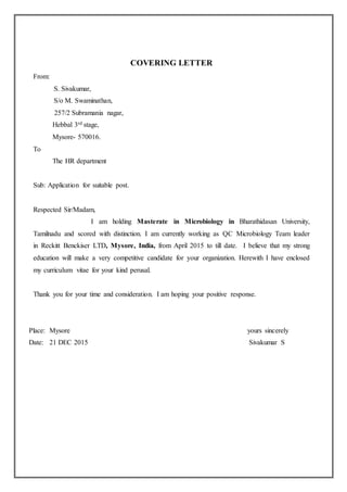 COVERING LETTER
From:
S. Sivakumar,
S/o M. Swaminathan,
257/2 Subramania nagar,
Hebbal 3rd stage,
Mysore- 570016.
To
The HR department
Sub: Application for suitable post.
Respected Sir/Madam,
I am holding Masterate in Microbiology in Bharathidasan University,
Tamilnadu and scored with distinction. I am currently working as QC Microbiology Team leader
in Reckitt Benckiser LTD, Mysore, India, from April 2015 to till date. I believe that my strong
education will make a very competitive candidate for your organization. Herewith I have enclosed
my curriculum vitae for your kind perusal.
Thank you for your time and consideration. I am hoping your positive response.
Place: Mysore yours sincerely
Date: 21 DEC 2015 Sivakumar S
 