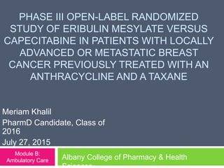 PHASE III OPEN-LABEL RANDOMIZED
STUDY OF ERIBULIN MESYLATE VERSUS
CAPECITABINE IN PATIENTS WITH LOCALLY
ADVANCED OR METASTATIC BREAST
CANCER PREVIOUSLY TREATED WITH AN
ANTHRACYCLINE AND A TAXANE
Meriam Khalil
PharmD Candidate, Class of
2016
July 27, 2015
Albany College of Pharmacy & Health
Module B:
Ambulatory Care
 