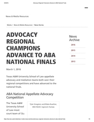 3/4/2016 Advocacy Regional Champions Advance to ABA National Finals
https://law.tamu.edu/media/news­media­resources/story/advocacy­regional­champions­advance­to­aba­national­finals 1/6
Tyler Gregston and Blake Buether,
ABA NAAC regional champs
ADVOCACY
REGIONAL
CHAMPIONS
ADVANCE TO ABA
NATIONAL FINALS
March 1, 2016
Texas A&M University School of Law appellate
advocacy and mediation teams both won their
regional competitions and have advanced to the
national finals.
ABA National Appellate Advocacy
Competition
The Texas A&M
University School
of Law moot
court team of 3Ls
News
Archive
2016
2015
2014
2013
News & Media Resources
Media / News & Media Resources / News Stories
 