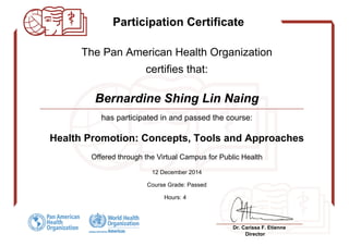 Participation Certificate
-
The Pan American Health Organization
certifies that:
-
Bernardine Shing Lin Naing
has participated in and passed the course:
Health Promotion: Concepts, Tools and Approaches
Offered through the Virtual Campus for Public Health
12 December 2014
Course Grade: Passed
Hours: 4
-
Dr. Carissa F. Etienne
Director
Powered by TCPDF (www.tcpdf.org)
 