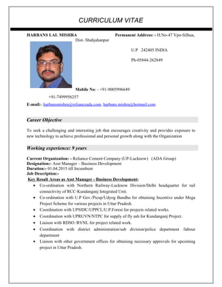 CURRICULUM VITAE
HARBANS LAL MISHRA Permanent Address: - H.No-47 Vpo-Silhua,
Dist- Shahjahanpur
U.P 242405 INDIA
Ph-05844-262849
Mobile No: - +91-9005996649
+91-7499956257
E-mail:- harbansmishra@relianceada.com, harbans.mishra@hotmail.com
Career Objective
To seek a challenging and interesting job that encourages creativity and provides exposure to
new technology to achieve professional and personal growth along with the Organization
Working experience: 9 years
Current Organization: - Reliance Cement Company (UP-Lucknow) (ADA Group)
Designation:- Asst Manager – Business Development
Duration:- 01.04.2015 till Incumbent
Job Description:-
Key Result Areas as Asst Manager - Business Development-
• Co-ordination with Northern Railway-Lucknow Division/Delhi headquarter for rail
connectivity of RCC-Kundanganj Integrated Unit.
• Co-ordination with U.P Gov./Picup/Udyog Bandhu for obtaining Incentive under Mega
Project Scheme for various projects in Uttar Pradesh.
• Coordination with UPSIDC/UPPCL/U.P.Forest for projects related works.
• Coordination with UPRUVN/NTPC for supply of fly ash for Kundanganj Project.
• Liaison with RDSO /RVNL for project related work.
• Coordination with district administration/sub division/police department /labour
department
• Liaison with other government offices for obtaining necessary approvals for upcoming
project in Uttar Pradesh.
 