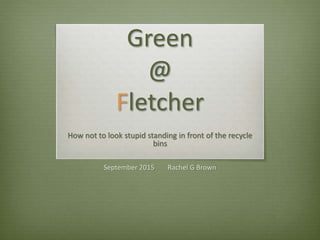 Green
@
Fletcher
How not to look stupid standing in front of the recycle
bins
September 2015 Rachel G Brown
 
