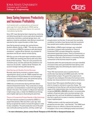 Iowa Spring Improves Productivity
and Increases Profitability
It all started with a simple phone call several
years ago from Iowa Spring to CIRAS asking
for assistance with the plant layout of a second
manufacturing facility.
Since 1977, Iowa Spring has been engineering, producing,
and delivering springs for various agricultural equipment,
construction machinery, overhead garage doors, and
appliance industries worldwide. Iowa Spring is owned and
operated by their original founders in Adel, Iowa.
Iowa Spring opened a garage door spring division,
Southern Atlantic Spring, in 2007. “This was the catalyst
for us to come to CIRAS for assistance with plant layout
simulations,” explains Brian Setchell, vice president of
operations and 32-year veteran at Iowa Spring.
With the success of the plant layout simulation project,
soon CIRAS was assisting Iowa Spring with many other
facets of their business. “They are a very proactive and
innovative group, and they welcome the assistance and
resources we provide,” explains Derek Thompson, the
account manager working with Iowa Spring.
Cost-Saving and Quality-Control Services
Recently, Iowa Spring received a customer inquiry
regarding their spring cycle life. CIRAS enlisted the help
of the Institute for Physical Research and Technology’s
nondestructive evaluation group, who performed spring
cycle testing via nondestructive evaluation.
CIRAS also connected Iowa Spring with Iowa State’s
Industrial Assessment Center. They conducted an energy
audit with a recommendation to switch the type of lighting
utilized in the plant. This resulted in a 40 percent reduction
in light energy costs, a rebate from MidAmerican Energy,
and a brighter light source illuminating the plant floor.
Theory of Constraints Project Results in Big Outcomes
The most intensive assistance provided by CIRAS is a
project that started a little more than a year ago. Iowa
Spring recognized the need to increase throughput in order
to stay competitive. The paint production area of the plant
was continually working overtime, and they couldn’t get
enough product out the door. A new paint line was being
considered, but before Iowa Spring made that investment
they wanted some outside assistance and perspective.
Mike Willett, a CIRAS project manager, was consulted
to provide a company-wide workshop on Theory of
Constraints (TOC) concepts followed by a business
improvement generation project. Theory of Constraints is a
management philosophy geared toward increasing profits.
The theory is that only a few factors in a business limit the
achievement of the business toward its goals.
Constraints within the paint production area were identified
and several ideas were generated that Iowa Spring could
immediately apply, thus eliminating the need to invest in a
new paint line.
These TOC improvements were so positive that six
months later Iowa Spring had CIRAS assist with a full TOC
implementation project. The goal of this project was to
change the way employees think about the business and to
develop new measurements to track company performance.
Overall, these TOC projects identified what to change,
what to change to, and how to cause the change. The
management at Iowa Spring is still working through the final
stages of the implementation plan, but they have already
recognized $300,000 to $500,000 annually in increased sales,
realized a 10 percent labor and scrap level savings in the
garage door line, and hired 10 additional employees. They
also had a significant increase in inventory investment and
project implementation.
“CIRAS provided us with the experienced outside
perspective we were after,” says Setchell. “The CIRAS team
helped us focus our efforts to improve the business and
throughput in the current challenging market environment.”
> For more information, please contact Derek Thompson at 515-419-2163 or thompson@iastate.edu.
MAY 2012
 