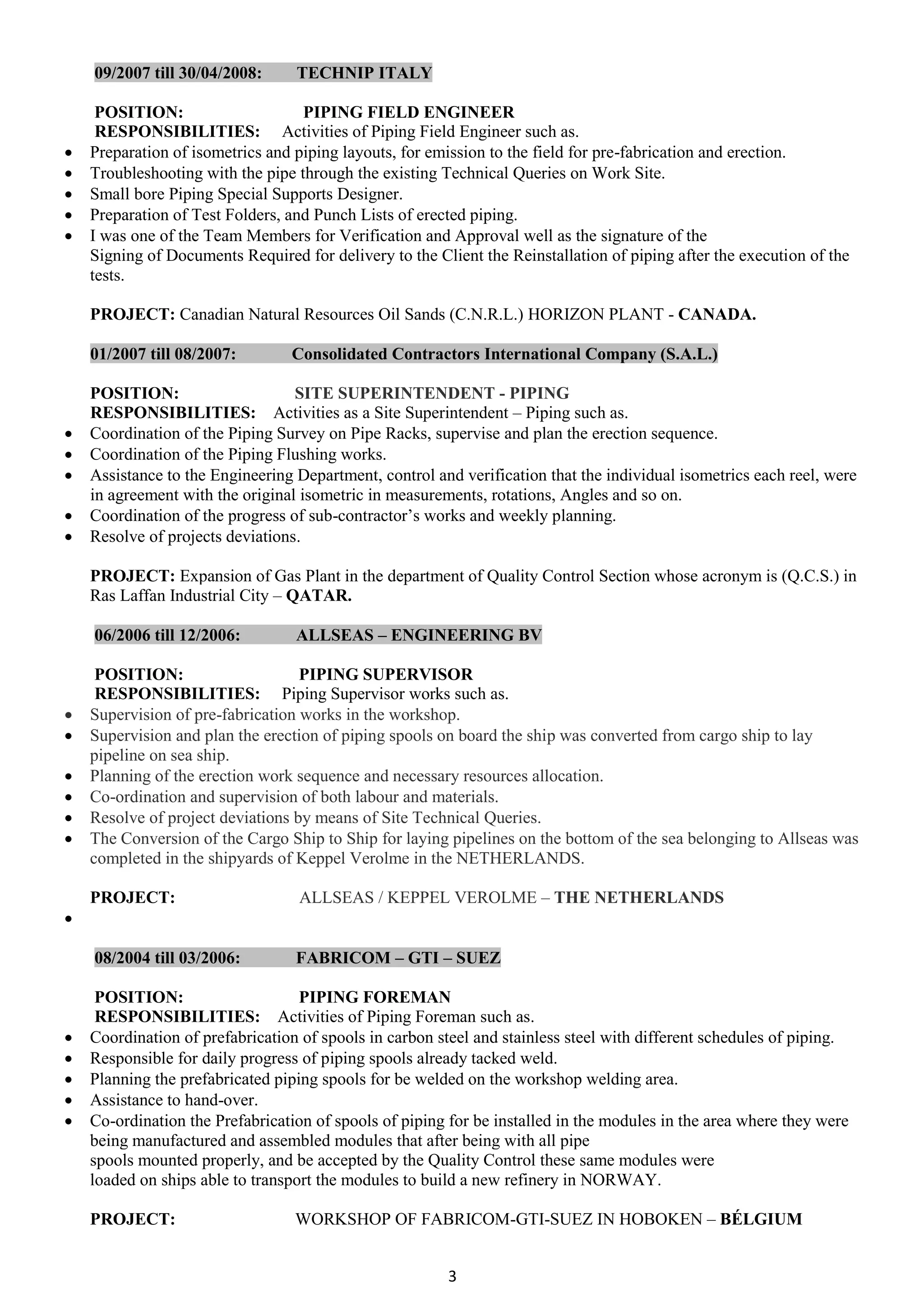 3
09/2007 till 30/04/2008: TECHNIP ITALY
POSITION: PIPING FIELD ENGINEER
RESPONSIBILITIES: Activities of Piping Field Engineer such as.
 Preparation of isometrics and piping layouts, for emission to the field for pre-fabrication and erection.
 Troubleshooting with the pipe through the existing Technical Queries on Work Site.
 Small bore Piping Special Supports Designer.
 Preparation of Test Folders, and Punch Lists of erected piping.
 I was one of the Team Members for Verification and Approval well as the signature of the
Signing of Documents Required for delivery to the Client the Reinstallation of piping after the execution of the
tests.
PROJECT: Canadian Natural Resources Oil Sands (C.N.R.L.) HORIZON PLANT - CANADA.
01/2007 till 08/2007: Consolidated Contractors International Company (S.A.L.)
POSITION: SITE SUPERINTENDENT - PIPING
RESPONSIBILITIES: Activities as a Site Superintendent – Piping such as.
 Coordination of the Piping Survey on Pipe Racks, supervise and plan the erection sequence.
 Coordination of the Piping Flushing works.
 Assistance to the Engineering Department, control and verification that the individual isometrics each reel, were
in agreement with the original isometric in measurements, rotations, Angles and so on.
 Coordination of the progress of sub-contractor’s works and weekly planning.
 Resolve of projects deviations.
PROJECT: Expansion of Gas Plant in the department of Quality Control Section whose acronym is (Q.C.S.) in
Ras Laffan Industrial City – QATAR.
06/2006 till 12/2006: ALLSEAS – ENGINEERING BV
POSITION: PIPING SUPERVISOR
RESPONSIBILITIES: Piping Supervisor works such as.
 Supervision of pre-fabrication works in the workshop.
 Supervision and plan the erection of piping spools on board the ship was converted from cargo ship to lay
pipeline on sea ship.
 Planning of the erection work sequence and necessary resources allocation.
 Co-ordination and supervision of both labour and materials.
 Resolve of project deviations by means of Site Technical Queries.
 The Conversion of the Cargo Ship to Ship for laying pipelines on the bottom of the sea belonging to Allseas was
completed in the shipyards of Keppel Verolme in the NETHERLANDS.
PROJECT: ALLSEAS / KEPPEL VEROLME – THE NETHERLANDS

08/2004 till 03/2006: FABRICOM – GTI – SUEZ
POSITION: PIPING FOREMAN
RESPONSIBILITIES: Activities of Piping Foreman such as.
 Coordination of prefabrication of spools in carbon steel and stainless steel with different schedules of piping.
 Responsible for daily progress of piping spools already tacked weld.
 Planning the prefabricated piping spools for be welded on the workshop welding area.
 Assistance to hand-over.
 Co-ordination the Prefabrication of spools of piping for be installed in the modules in the area where they were
being manufactured and assembled modules that after being with all pipe
spools mounted properly, and be accepted by the Quality Control these same modules were
loaded on ships able to transport the modules to build a new refinery in NORWAY.
PROJECT: WORKSHOP OF FABRICOM-GTI-SUEZ IN HOBOKEN – BÉLGIUM
 