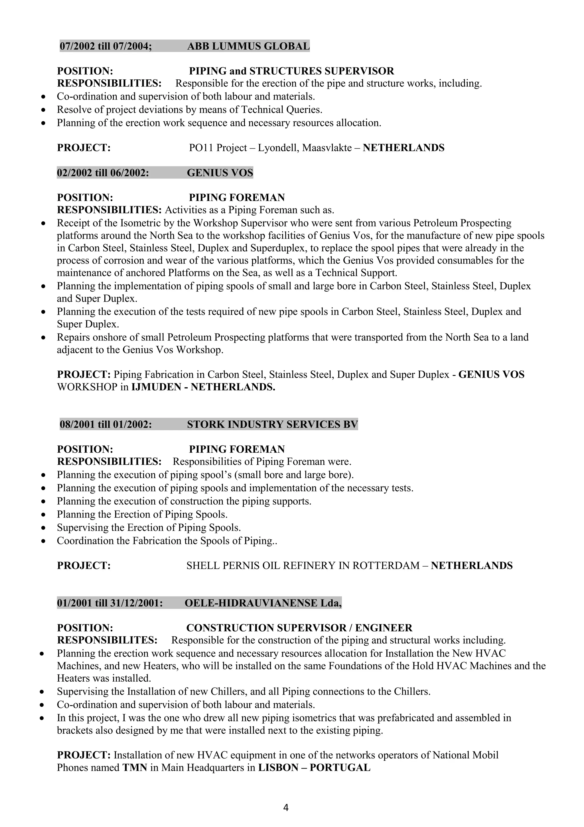 4
07/2002 till 07/2004; ABB LUMMUS GLOBAL
POSITION: PIPING and STRUCTURES SUPERVISOR
RESPONSIBILITIES: Responsible for the erection of the pipe and structure works, including.
 Co-ordination and supervision of both labour and materials.
 Resolve of project deviations by means of Technical Queries.
 Planning of the erection work sequence and necessary resources allocation.
PROJECT: PO11 Project – Lyondell, Maasvlakte – NETHERLANDS
02/2002 till 06/2002: GENIUS VOS
POSITION: PIPING FOREMAN
RESPONSIBILITIES: Activities as a Piping Foreman such as.
 Receipt of the Isometric by the Workshop Supervisor who were sent from various Petroleum Prospecting
platforms around the North Sea to the workshop facilities of Genius Vos, for the manufacture of new pipe spools
in Carbon Steel, Stainless Steel, Duplex and Superduplex, to replace the spool pipes that were already in the
process of corrosion and wear of the various platforms, which the Genius Vos provided consumables for the
maintenance of anchored Platforms on the Sea, as well as a Technical Support.
 Planning the implementation of piping spools of small and large bore in Carbon Steel, Stainless Steel, Duplex
and Super Duplex.
 Planning the execution of the tests required of new pipe spools in Carbon Steel, Stainless Steel, Duplex and
Super Duplex.
 Repairs onshore of small Petroleum Prospecting platforms that were transported from the North Sea to a land
adjacent to the Genius Vos Workshop.
PROJECT: Piping Fabrication in Carbon Steel, Stainless Steel, Duplex and Super Duplex - GENIUS VOS
WORKSHOP in IJMUDEN - NETHERLANDS.
08/2001 till 01/2002: STORK INDUSTRY SERVICES BV
POSITION: PIPING FOREMAN
RESPONSIBILITIES: Responsibilities of Piping Foreman were.
 Planning the execution of piping spool’s (small bore and large bore).
 Planning the execution of piping spools and implementation of the necessary tests.
 Planning the execution of construction the piping supports.
 Planning the Erection of Piping Spools.
 Supervising the Erection of Piping Spools.
 Coordination the Fabrication the Spools of Piping..
PROJECT: SHELL PERNIS OIL REFINERY IN ROTTERDAM – NETHERLANDS
01/2001 till 31/12/2001: OELE-HIDRAUVIANENSE Lda,
POSITION: CONSTRUCTION SUPERVISOR / ENGINEER
RESPONSIBILITES: Responsible for the construction of the piping and structural works including.
 Planning the erection work sequence and necessary resources allocation for Installation the New HVAC
Machines, and new Heaters, who will be installed on the same Foundations of the Hold HVAC Machines and the
Heaters was installed.
 Supervising the Installation of new Chillers, and all Piping connections to the Chillers.
 Co-ordination and supervision of both labour and materials.
 In this project, I was the one who drew all new piping isometrics that was prefabricated and assembled in
brackets also designed by me that were installed next to the existing piping.
PROJECT: Installation of new HVAC equipment in one of the networks operators of National Mobil
Phones named TMN in Main Headquarters in LISBON – PORTUGAL
 