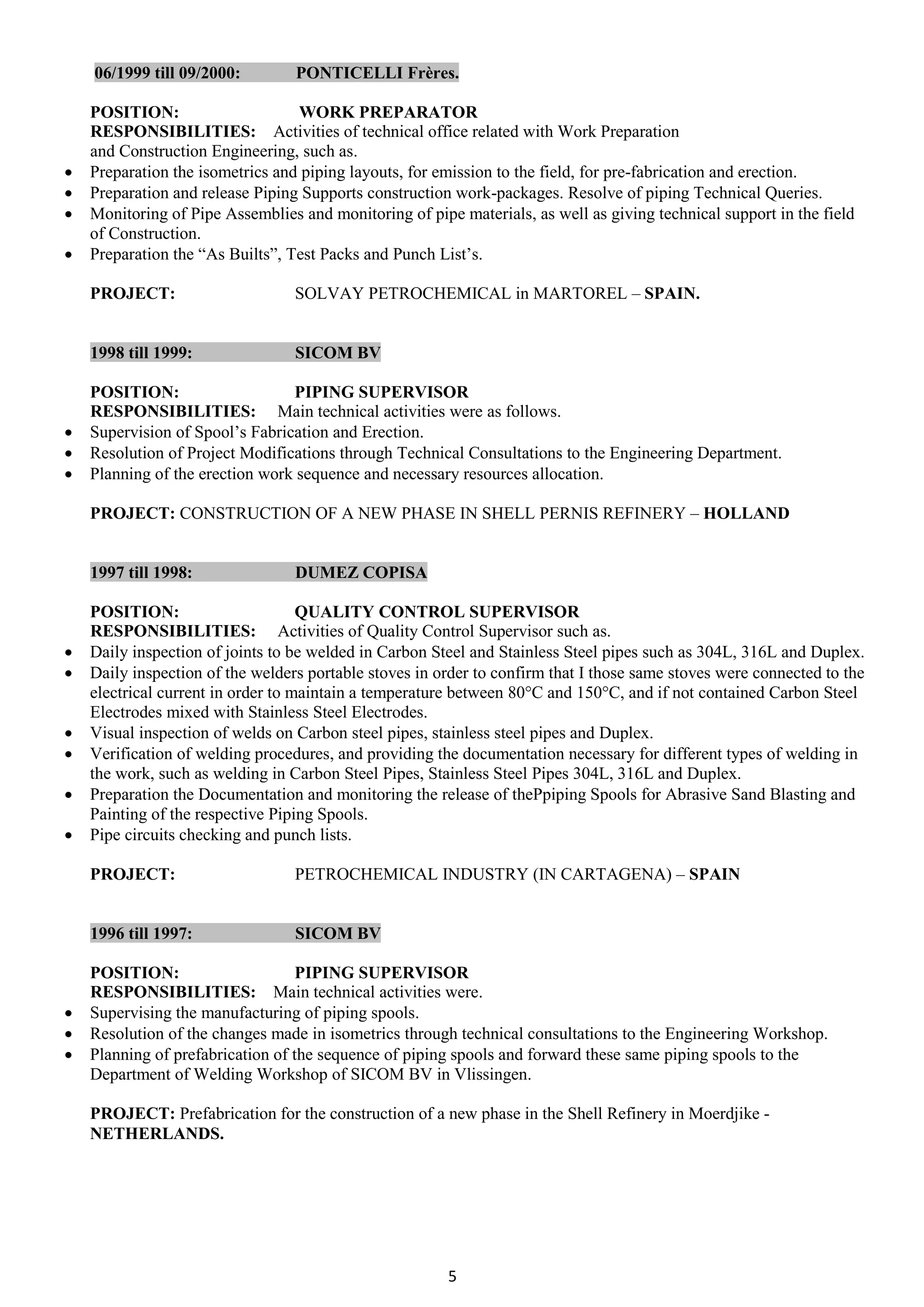 5
06/1999 till 09/2000: PONTICELLI Frères.
POSITION: WORK PREPARATOR
RESPONSIBILITIES: Activities of technical office related with Work Preparation
and Construction Engineering, such as.
 Preparation the isometrics and piping layouts, for emission to the field, for pre-fabrication and erection.
 Preparation and release Piping Supports construction work-packages. Resolve of piping Technical Queries.
 Monitoring of Pipe Assemblies and monitoring of pipe materials, as well as giving technical support in the field
of Construction.
 Preparation the “As Builts”, Test Packs and Punch List’s.
PROJECT: SOLVAY PETROCHEMICAL in MARTOREL – SPAIN.
1998 till 1999: SICOM BV
POSITION: PIPING SUPERVISOR
RESPONSIBILITIES: Main technical activities were as follows.
 Supervision of Spool’s Fabrication and Erection.
 Resolution of Project Modifications through Technical Consultations to the Engineering Department.
 Planning of the erection work sequence and necessary resources allocation.
PROJECT: CONSTRUCTION OF A NEW PHASE IN SHELL PERNIS REFINERY – HOLLAND
1997 till 1998: DUMEZ COPISA
POSITION: QUALITY CONTROL SUPERVISOR
RESPONSIBILITIES: Activities of Quality Control Supervisor such as.
 Daily inspection of joints to be welded in Carbon Steel and Stainless Steel pipes such as 304L, 316L and Duplex.
 Daily inspection of the welders portable stoves in order to confirm that I those same stoves were connected to the
electrical current in order to maintain a temperature between 80°C and 150°C, and if not contained Carbon Steel
Electrodes mixed with Stainless Steel Electrodes.
 Visual inspection of welds on Carbon steel pipes, stainless steel pipes and Duplex.
 Verification of welding procedures, and providing the documentation necessary for different types of welding in
the work, such as welding in Carbon Steel Pipes, Stainless Steel Pipes 304L, 316L and Duplex.
 Preparation the Documentation and monitoring the release of thePpiping Spools for Abrasive Sand Blasting and
Painting of the respective Piping Spools.
 Pipe circuits checking and punch lists.
PROJECT: PETROCHEMICAL INDUSTRY (IN CARTAGENA) – SPAIN
1996 till 1997: SICOM BV
POSITION: PIPING SUPERVISOR
RESPONSIBILITIES: Main technical activities were.
 Supervising the manufacturing of piping spools.
 Resolution of the changes made in isometrics through technical consultations to the Engineering Workshop.
 Planning of prefabrication of the sequence of piping spools and forward these same piping spools to the
Department of Welding Workshop of SICOM BV in Vlissingen.
PROJECT: Prefabrication for the construction of a new phase in the Shell Refinery in Moerdjike -
NETHERLANDS.
 