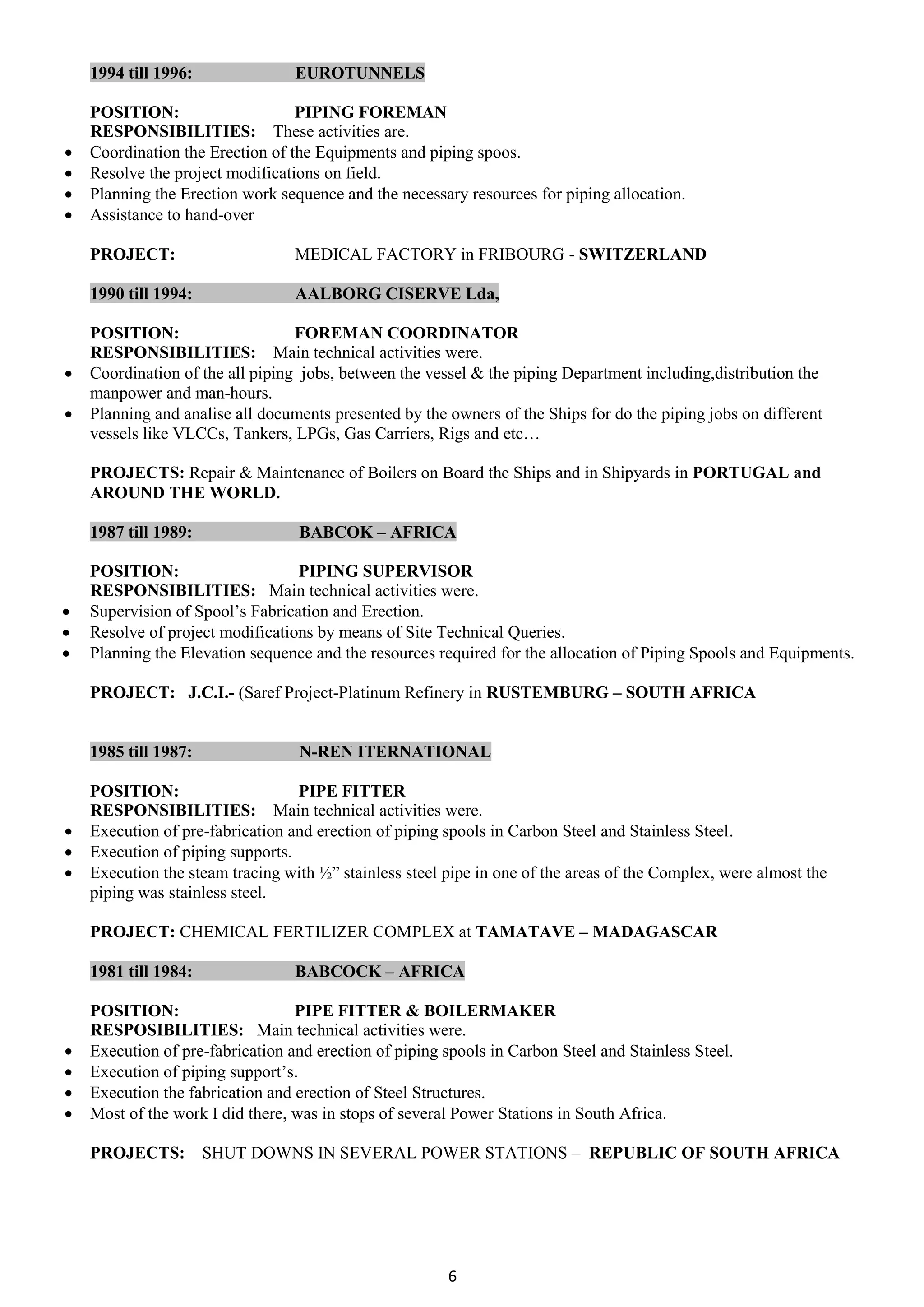 6
1994 till 1996: EUROTUNNELS
POSITION: PIPING FOREMAN
RESPONSIBILITIES: These activities are.
 Coordination the Erection of the Equipments and piping spoos.
 Resolve the project modifications on field.
 Planning the Erection work sequence and the necessary resources for piping allocation.
 Assistance to hand-over
PROJECT: MEDICAL FACTORY in FRIBOURG - SWITZERLAND
1990 till 1994: AALBORG CISERVE Lda,
POSITION: FOREMAN COORDINATOR
RESPONSIBILITIES: Main technical activities were.
 Coordination of the all piping jobs, between the vessel & the piping Department including,distribution the
manpower and man-hours.
 Planning and analise all documents presented by the owners of the Ships for do the piping jobs on different
vessels like VLCCs, Tankers, LPGs, Gas Carriers, Rigs and etc…
PROJECTS: Repair & Maintenance of Boilers on Board the Ships and in Shipyards in PORTUGAL and
AROUND THE WORLD.
1987 till 1989: BABCOK – AFRICA
POSITION: PIPING SUPERVISOR
RESPONSIBILITIES: Main technical activities were.
 Supervision of Spool’s Fabrication and Erection.
 Resolve of project modifications by means of Site Technical Queries.
 Planning the Elevation sequence and the resources required for the allocation of Piping Spools and Equipments.
PROJECT: J.C.I.- (Saref Project-Platinum Refinery in RUSTEMBURG – SOUTH AFRICA
1985 till 1987: N-REN ITERNATIONAL
POSITION: PIPE FITTER
RESPONSIBILITIES: Main technical activities were.
 Execution of pre-fabrication and erection of piping spools in Carbon Steel and Stainless Steel.
 Execution of piping supports.
 Execution the steam tracing with ½” stainless steel pipe in one of the areas of the Complex, were almost the
piping was stainless steel.
PROJECT: CHEMICAL FERTILIZER COMPLEX at TAMATAVE – MADAGASCAR
1981 till 1984: BABCOCK – AFRICA
POSITION: PIPE FITTER & BOILERMAKER
RESPOSIBILITIES: Main technical activities were.
 Execution of pre-fabrication and erection of piping spools in Carbon Steel and Stainless Steel.
 Execution of piping support’s.
 Execution the fabrication and erection of Steel Structures.
 Most of the work I did there, was in stops of several Power Stations in South Africa.
PROJECTS: SHUT DOWNS IN SEVERAL POWER STATIONS – REPUBLIC OF SOUTH AFRICA
 