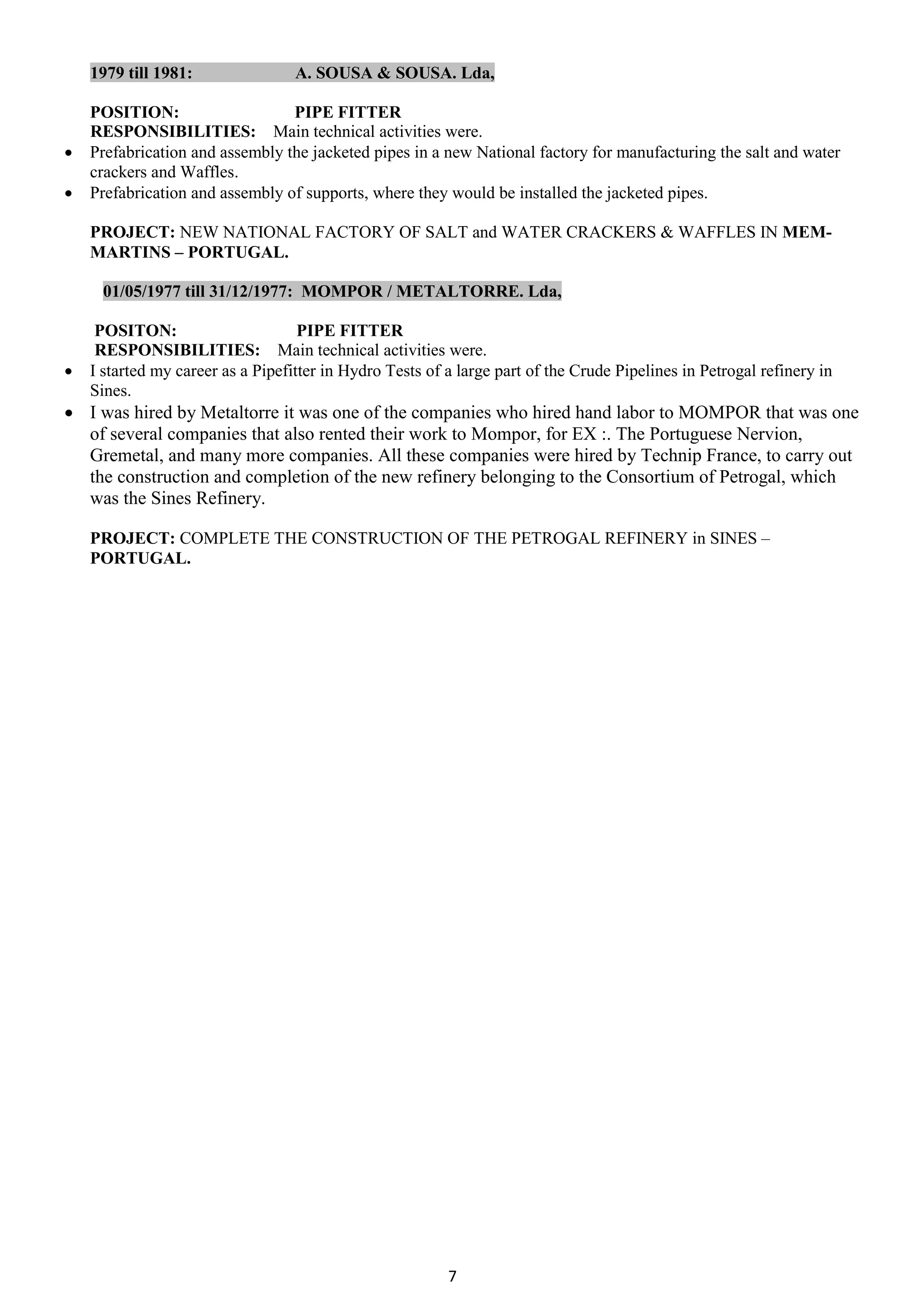7
1979 till 1981: A. SOUSA & SOUSA. Lda,
POSITION: PIPE FITTER
RESPONSIBILITIES: Main technical activities were.
 Prefabrication and assembly the jacketed pipes in a new National factory for manufacturing the salt and water
crackers and Waffles.
 Prefabrication and assembly of supports, where they would be installed the jacketed pipes.
PROJECT: NEW NATIONAL FACTORY OF SALT and WATER CRACKERS & WAFFLES IN MEM-
MARTINS – PORTUGAL.
01/05/1977 till 31/12/1977: MOMPOR / METALTORRE. Lda,
POSITON: PIPE FITTER
RESPONSIBILITIES: Main technical activities were.
 I started my career as a Pipefitter in Hydro Tests of a large part of the Crude Pipelines in Petrogal refinery in
Sines.
 I was hired by Metaltorre it was one of the companies who hired hand labor to MOMPOR that was one
of several companies that also rented their work to Mompor, for EX :. The Portuguese Nervion,
Gremetal, and many more companies. All these companies were hired by Technip France, to carry out
the construction and completion of the new refinery belonging to the Consortium of Petrogal, which
was the Sines Refinery.
PROJECT: COMPLETE THE CONSTRUCTION OF THE PETROGAL REFINERY in SINES –
PORTUGAL.
 