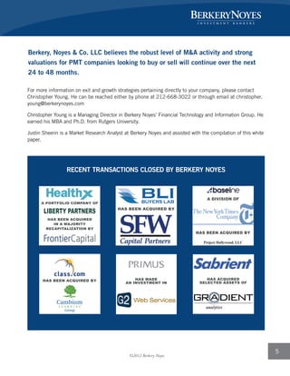 5
Berkery, Noyes & Co. LLC believes the robust level of M&A activity and strong
valuations for PMT companies looking to buy or sell will continue over the next
24 to 48 months.
For more information on exit and growth strategies pertaining directly to your company, please contact
Christopher Young. He can be reached either by phone at 212-668-3022 or through email at christopher.
young@berkerynoyes.com
Christopher Young is a Managing Director in Berkery Noyes’ Financial Technology and Information Group. He
earned his MBA and Ph.D. from Rutgers University.
Justin Sheerin is a Market Research Analyst at Berkery Noyes and assisted with the compilation of this white
paper.
RECENT TRANSACTIONS CLOSED BY BERKERY NOYES
HAS MADE
AN INVESTMENT IN
HAS ACQUIRED
SELECTED ASSETS OF
HAS BEEN ACQUIRED BY
Project Hollywood, LLC
A DIVISION OF
HAS BEEN ACQUIRED BY
HAS BEEN ACQUIRED BY
A PORTFOLIO COMPANY OF
HAS BEEN ACQUIRED
IN A MAJORITY
RECAPITALIZATION BY
©2012 Berkery Noyes
 
