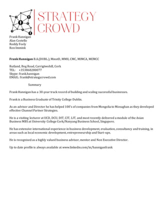 Frank Hannigan
Alan Costello
Roddy Feely
Ron Immink
Frank Hannigan B.A.(DUBL.), MinstD, MMII, CMC, MIMCA, MEMCC
Rutland, Bog Road, Carrigtwohill, Cork
TEL: +353868280077
Skype: frank.hannigan
EMAIL: frank@strategycrowd.com
Summary
Frank Hannigan has a 30-year track record of building and scaling successful businesses.
Frank is a Business Graduate of Trinity College Dublin.
As an advisor and Director he has helped 100’s of companies from Mongolia to Monaghan as they developed
effective Channel Partner Strategies.
He is a visiting lecturer at UCD, DCU, DIT, CIT, LIT, and most recently delivered a module of the Asian
Business MBS at University College Cork/Nanyang Business School, Singapore.
He has extensive international experience in business development, evaluation, consultancy and training, in
areas such as local economic development, entrepreneurship and Start-ups.
He is recognised as a highly valued business advisor, mentor and Non Executive Director.
Up to date profile is always available at www.linkedin.com/in/hanniganfrank
 