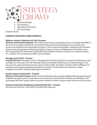  Home furnishings
 Food industry
 Agricultural machinery
 Agri-technology
Drinks industry
CURRENT POSITIONS & DIRECTORSHIPS:
Bellevue Creative Solutions Ltd. 2012-Present:
Director & Principal Consultant: The primary focus of my consultancy practice is working with SMEs in
the areas of strategy development; international sales growth and marketing; business plans; new
business development and organisation structure. I also conduct and facilitate training and performance
improvement programmes in Exporting, Selling, Customer Service and Management Coaching. I have
been appointed to the Enterprise Ireland Advocates & Mentor Panels and also act as a business mentor
for a number of Local Enterprise Offices across Ireland.
Strategy Crowd 2015 - Present:
Founder Director: Strategy Crowd is a Management Consultancy led by four experienced Directors with
a pedigree in Innovation, Growth Planning, Business Execution and Entrepreneurship. Strategy Crowd
has access to a panel of twenty domain experts in these fields. We deliver Commercial Due Diligence for
investors and companies planning investment. We deliver Growth Advice for start-ups, scaling
companies and older companies planning re-invention.
Really Connect Ireland 2014 - Present:
Director & Principal Trainer: Really Connect Ireland provides a range of high quality strategy-focussed
LinkedIn training courses to corporations across all sectors in Ireland so that they can effectively reach
and engage with their target audience, provide solutions to clients and grow their business in the process.
National Council for the Blind in Ireland (NCBI) 2013 - Present:
Non-executive Director of the NCBI Group Board (Voluntary)
 