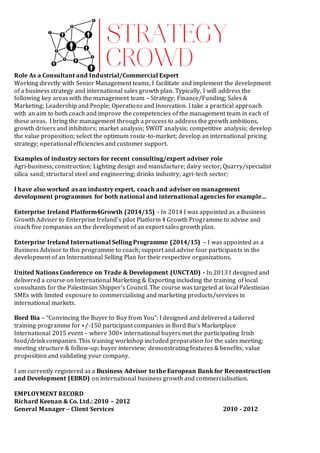 Role As a Consultant and Industrial/Commercial Expert
Working directly with Senior Management teams, I facilitate and implement the development
of a business strategy and international sales growth plan. Typically, I will address the
following key areas with the management team – Strategy; Finance/Funding; Sales &
Marketing; Leadership and People; Operations and Innovation. I take a practical approach
with an aim to both coach and improve the competencies of the management team in each of
these areas. I bring the management through a process to address the growth ambitions,
growth drivers and inhibitors; market analysis; SWOT analysis; competitive analysis; develop
the value proposition; select the optimum route-to-market; develop an international pricing
strategy; operational efficiencies and customer support.
Examples of industry sectors for recent consulting/expert adviser role
Agri-business; construction; Lighting design and manufacture; dairy sector; Quarry/specialist
silica sand; structural steel and engineering; drinks industry; agri-tech sector;
I have also worked as an industry expert, coach and adviser on management
development programmes for both national and international agencies for example…
Enterprise Ireland Platform4Growth (2014/15) - In 2014 I was appointed as a Business
Growth Adviser to Enterprise Ireland’s pilot Platform 4 Growth Programme to advise and
coach five companies on the development of an export sales growth plan.
Enterprise Ireland International Selling Programme (2014/15) – I was appointed as a
Business Advisor to this programme to coach; support and advise four participants in the
development of an International Selling Plan for their respective organizations.
United Nations Conference on Trade & Development (UNCTAD) - In 2013 I designed and
delivered a course on International Marketing & Exporting including the training of local
consultants for the Palestinian Shipper’s Council. The course was targeted at local Palestinian
SMEs with limited exposure to commercialising and marketing products/services in
international markets.
Bord Bia – “Convincing the Buyer to Buy from You”: I designed and delivered a tailored
training programme for +/-150 participant companies in Bord Bia’s Marketplace
International 2015 event – where 300+ international buyers met the participating Irish
food/drink companies. This training workshop included preparation for the sales meeting;
meeting structure & follow-up; buyer interview; demonstrating features & benefits; value
proposition and validating your company.
I am currently registered as a Business Advisor to the European Bank for Reconstruction
and Development (EBRD) on international business growth and commercialisation.
EMPLOYMENT RECORD
Richard Keenan & Co. Ltd.: 2010 – 2012
General Manager – Client Services 2010 - 2012
 