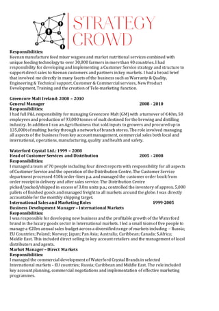 Responsibilities:
Keenan manufacture feed mixer wagons and market nutritional services combined with
unique feeding technology to over 30,000 farmers in more than 40 countries. I had
responsibility for developing and implementing a Customer Service strategy and structure to
support direct sales to Keenan customers and partners in key markets. I had a broad brief
that involved me directly in many facets of the business such as Warranty & Quality,
Engineering & Technical support, Customer & Commercial services, New Product
Development, Training and the creation of Tele-marketing function.
Greencore Malt Ireland: 2008 – 2010
General Manager 2008 - 2010
Responsibilities:
I had full P&L responsibility for managing Greencore Malt (GM) with a turnover of €40m, 58
employees and production of 93,000 tonnes of malt destined for the brewing and distilling
industry. In addition I ran an Agri-Business that sold inputs to growers and procured up to
135,000t of malting barley through a network of branch stores. The role involved managing
all aspects of the business from key account management, commercial sales both local and
international, operations, manufacturing, quality and health and safety.
Waterford Crystal Ltd.: 1999 – 2008
Head of Customer Services and Distribution 2005 - 2008
Responsibilities:
I managed a team of 70 people including four direct reports with responsibility for all aspects
of Customer Service and the operation of the Distribution Centre. The Customer Service
department processed 410k order-lines p.a. and managed the customer order book from
order receipt to delivery and after sales service. The Distribution Centre
picked/packed/shipped in excess of 3.0m units p.a.; controlled the inventory of approx. 5,000
pallets of finished goods and managed freight to all markets around the globe. I was directly
accountable for the monthly shipping target.
International Sales and Marketing Roles 1999-2005
Business Development Manager – International Markets
Responsibilities:
I was responsible for developing new business and the profitable growth of the Waterford
brand in the luxury goods sector in International markets. I led a small team of five people to
manage a €20m annual sales budget across a diversified range of markets including – Russia;
EU Countries; Poland; Norway; Japan; Pan Asia; Australia; Caribbean; Canada; S.Africa;
Middle East. This included direct selling to key account retailers and the management of local
distributors and agents.
Market Manager – Direct Markets
Responsibilities:
I managed the commercial development of Waterford Crystal Brands in selected
International markets - EU countries; Russia; Caribbean and Middle East. The role included
key account planning, commercial negotiations and implementation of effective marketing
programmes.
 
