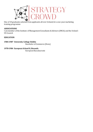 One of 10 graduates selected from applicants all over Ireland, for a one-year marketing
training programme
ASSOCIATIONS
I am member of the Institute of Management Consultants & Advisers (IMCA) and the Ireland-
US Council.
EDUCATION
1984-1987 University College Dublin
Bacehelor of Commerce (Hons)
1978-1984 European School II, Brussels
European Baccalaureate
 