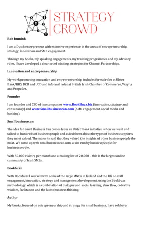 Ron Immink
I am a Dutch entrepreneur with extensive experience in the areas of entrepreneurship,
strategy, innovation and SME engagement.
Through my books, my speaking engagements, my training programmes and my advisory
roles, I have developed a clear set of winning strategies for Channel Partnerships.
Innovation and entrepreneurship
My work promoting innovation and entrepreneurship includes formal roles at Ulster
Bank/RBS, DCU and UCD and informal roles at British Irish Chamber of Commerce, Wayra
and Propeller.
Founder
I am founder and CEO of two companies www.BookBuzz.biz (innovation, strategy and
consultancy) and www.Smallbusinesscan.com (SME engagement, social media and
banking).
Smallbusinesscan
The idea for Small Business Can comes from an Ulster Bank initiative when we went and
talked to hundreds of businesspeople and asked them about the types of business supports
they most valued. The majority said that they valued the insights of other businesspeople the
most. We came up with smallbusinesscan.com, a site run by businesspeople for
businesspeople.
With 50,000 visitors per month and a mailing list of 20,000 – this is the largest online
community of Irish SMEs.
Bookbuzz
With Bookbuzz I worked with some of the large MNCs in Ireland and the UK on staff
engagement, innovation, strategy and management development, using the Bookbuzz
methodology, which is a combination of dialogue and social learning, slow flow, collective
wisdom, facilitation and the latest business thinking.
Author
My books, focused on entrepreneurship and strategy for small business, have sold over
 