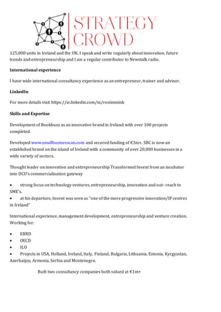 125,000 units in Ireland and the UK. I speak and write regularly about innovation, future
trends and entrepreneurship and I am a regular contributor to Newstalk radio.
International experience
I have wide international consultancy experience as an entrepreneur, trainer and advisor.
LinkedIn
For more details visit https://ie.linkedin.com/in/ronimmink Y ACHIEVEMENTS
Skills and Expertise
Development of Bookbuzz as an innovative brand in Ireland with over 100 projects
completed.
Developed www.smallbusinesscan.com and secured funding of €3m+. SBC is now an
established brand on the island of Ireland with a community of over 20,000 businesses in a
wide variety of sectors.
Thought leader on innovation and entrepreneurship Transformed Invent from an incubator
into DCU’s commercialisation gateway
 strong focus on technology ventures, entrepreneurship, innovation and out- reach to
SME’s.
 at his departure, Invent was seen as “one of the more progressive innovation/IP centres
in Ireland”
International experience, management development, entrepreneurship and venture creation.
Working for:
 EBRD
 OECD 
 ILO 
 Projects in USA, Holland, Ireland, Italy, Finland, Bulgaria, Lithuania, Estonia, Kyrgyzstan,
Azerbaijan, Armenia, Serbia and Montenegro.
Built two consultancy companies both valued at €1m+  
 