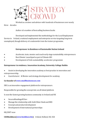 Worked as a trainer and advisor with hundreds of businesses over nearly
three   decades  
Author of a number of best selling business books  
Developed and implemented the methodology for the Local Employment
Service in   Ireland, a national employment and enterprise service targeting long term
unemployed, though delivery of a nationwide train the trainer programme.  WORK
EXPERIENC 
Entrepreneur in Residence of Sustainable Nation Ireland
 Accelerate, train, mentor and coach early stage sustainability entrepreneurs
 Run Climate Launchpad as part of Climate-KIC 
 Development of Irish sustainability accelerator programme  
Entrepreneur in residence, Innovation Academy, University College Dublin
 Assist in developing the innovation academy as best practice in innovation and
entrepreneurship.
 Guest lecturer  & Mentor and strategy development for academy
Co-founder of www.smallbusinesscan.com 
SBC is an innovative engagement platform for entrepreneurs 
Responsible for growing the concept into an all island platform 
Is now the fastest growing business community in Ireland and UK
 Securedfundingof€3m+ 
 Manage the relationship with both Ulster Bank and RBS
 Concept and product development 
 Development of international partnerships
08/2007-now
CEOBookbuzz(www.bookbuzz.biz)  Ireland, Holland, UK, USA 
 