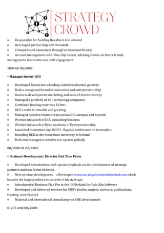  Responsible for building Bookbuzz into a brand 
 Developed partnership with Newstalk 
 Created brand awareness through content and PR only 
 Account management with blue chip clients, advising clients on future trends,
management, innovation and staff engagement
2004 till 08/2007:
• Manager Invent-DCU
 Developed Invent into a leading commercialisation gateway 
 Built a recognised brand in innovation and entrepreneurship 
 Business development, marketing and sales of Invent concept
 Managed a portfolio of 40+ technology companies
 Combined funding raise was €10m+
 DCU’s stake is valuable and growing 
 Managed complex relationships across DCU campus and beyond 
 Worked on launch of DCU consulting business 
 Worked on launch of Ryan Academy of Entrepreneurship 
 Launched Innovation day @DCU - flagship conference on innovation,
 Branding DCU as the innovation university in Ireland
 Built and managed a complex eco-system globally
08/2000 till 02/2004:
• Business Development Director Oak Tree Press
 Developed new markets, with special emphasis on the development of strategic
partners and new forms of media
 New product development.  o Developed www.startingabusinessinireland.com which
became the largest online resource for Irish start-ups 
 Introduced of Business Plan Pro in the UK/Ireland for Palo Alto Software 
 Developed and delivered services for SME’s (online content, software, publications,
training, consultancy) 
 National and international consultancy on SME development
01/95 until 08/2000:
 