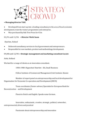 • Managing director TASC
 Developed from start-up into a leading consultancy in the area of local economic
development, train the trainer programmes and enterprise.
 Was purchased by Oak Tree Press for €1m
01/91 until 11/94:  • Director Werk Saam
Haarlem, Holand
 Delivered consultancy services to local government and entrepreneurs.
 Responsible for new markets, product and methodology development.
09/88 until 12/90: • Strategic management and marketing consultant Locate
Heilo, Holland
Worked for a range of clients as an innovation consultant. FICATIONS
1984-1988: Hogeschool Haarlem - BA, Small Business  
Fellow Institute of Commercial Management Irish Institute Alumni  
Member of expert panel on entrepreneurship and local development for
Organisation for Economic Co-operation and Development (OECD)  
Team coordinator/Senior advisor/Specialist for European Bank for
Reconstruction   and Development  
Fluent in Dutch and English. Speaks some German.   ADDITIONAL
INFORMATION  
Innovative, enthusiastic, creative, strategic, political, networker,
entrepreneurial, driven and practical  
Passionate about entrepreneurship and innovation
 