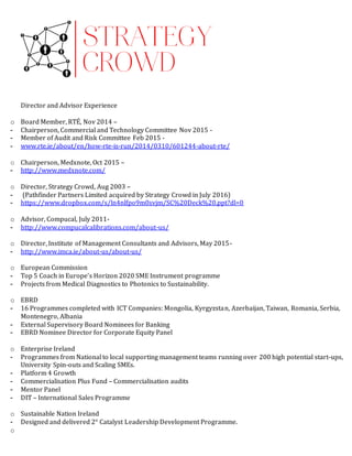 Director and Advisor Experience
o Board Member, RTÉ, Nov 2014 –
- Chairperson, Commercial and Technology Committee Nov 2015 -
- Member of Audit and Risk Committee Feb 2015 -
- www.rte.ie/about/en/how-rte-is-run/2014/0310/601244-about-rte/
o Chairperson, Medxnote, Oct 2015 –
- http://www.medxnote.com/
o Director, Strategy Crowd, Aug 2003 –
- (Pathfinder Partners Limited acquired by Strategy Crowd in July 2016)
- https://www.dropbox.com/s/ln4nlfpo9m0svjm/SC%20Deck%20.ppt?dl=0
o Advisor, Compucal, July 2011-
- http://www.compucalcalibrations.com/about-us/
o Director, Institute of Management Consultants and Advisors, May 2015-
- http://www.imca.ie/about-us/about-us/
o European Commission
- Top 5 Coach in Europe’s Horizon 2020 SME Instrument programme
- Projects from Medical Diagnostics to Photonics to Sustainability.
o EBRD
- 16 Programmes completed with ICT Companies: Mongolia, Kyrgyzstan, Azerbaijan, Taiwan, Romania, Serbia,
Montenegro, Albania
- External Supervisory Board Nominees for Banking
- EBRD Nominee Director for Corporate Equity Panel
o Enterprise Ireland
- Programmes from National to local supporting management teams running over 200 high potential start-ups,
University Spin-outs and Scaling SMEs.
- Platform 4 Growth
- Commercialisation Plus Fund – Commercialisation audits
- Mentor Panel
- DIT – International Sales Programme
o Sustainable Nation Ireland
- Designed and delivered 2° Catalyst Leadership Development Programme.
o
 