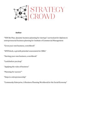 Author  PUBLICATIONS/METHODOLOGIES  
“TEN Biz Plan, dynamic business planning for startups” curriculum for diploma in
entrepreneurial business planning for Institute of Commercial Management  
“Grow your own business, a workbook”  
“SPOTcheck, a growth potential assessment for SMEs”  
“Starting your own business ,a workbook”  
“Look before you leap”  
“Applying the rules of business”  
“Planning for success”“  
“Steps to entrepreneurship”  
“Community Enterprise, A Business Planning Workbook for the Social Economy”  
 