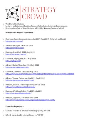 o Third Level Institutions
- Lecturer and advisor at Leading Business Schools, incubators and accelerators.
- Developed module of Asian Business MBS, UCC/ Nanyang Business School.
Director and Advisor Experience
o Chairman, Razor Communications, Oct 2009- Sept 2015 (Belgrade and Cork)
- http://www.razor.rs/
o Advisor, Hiri, April 2013- Jan 2015
- https://www.hiri.com/
o Director, Scurri, July 2011-Sept 2013
- https://www.scurri.co.uk/
o Chairman, Rigbag, Oct 2011-May 2013
- http://rigbag.com/
o Advisor, MyKidsTime, July 2011-July 2012
- http://www.mykidstime.com/
o Chairman, Goshido, Dec 2009-May 2012
- http://www.wsj.com/articles/SB10001424052748704141104575587930815328888
o Advisor, Tenego Partnering, July 2011-April 2012
- http://www.tenegopartnering.com/
o Director, Inhance Technology, Nov 2004-Jan 2012
- http://www.inhancetechnology.com/
o Director, WeddingsOnline, Feb 2009-July 2011
- https://www.weddingsonline.ie/
o Director, Digiserve, Feb 1999 - Dec 2003
- https://www.crunchbase.com/organization/digiserve#/entity
Executive Experience
o CEO and Founder at Inhance Technology (Cork), ‘04–‘08
o Sales & Marketing Director at Digiserve, ‘99-‘03
 