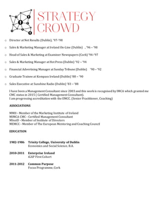 o Director at Net Results (Dublin), ‘97-‘98
o Sales & Marketing Manager at Ireland On-Line (Dublin)  , ‘96 – ‘98 
o Head of Sales & Marketing at Examiner Newspapers (Cork) ‘94-‘97
o Sales & Marketing Manager at Hot Press (Dublin) ‘92 – ‘94
o Financial Advertising Manager at Sunday Tribune (Dublin)  ‘90 – ‘92 
o Graduate Trainee at Kompass Ireland (Dublin) ‘88 – ‘90
o Sales Executive at Sunshine Radio (Dublin) ‘83 – ‘88
I have been a Management Consultant since 2003 and this work is recognised by IMCA which granted me
CMC status in 2015 ( Certified Management Consultant).
I am progressing accreditation with the EMCC. (Senior Practitioner, Coaching)
ASSOCIATIONS
MMII - Member of the Marketing Institute of Ireland
MIMCA CMC - Certified Management Consultant
MInstD - Member of Institute of Directors
MEMCC - Member of The European Mentoring and Coaching Council
EDUCATION
1982-1986 Trinity College, University of Dublin
Economics and Social Science, B.A.
2010-2011 Enterprise Ireland
iGAP First Cohort
2011-2012 Common Purpose
Focus Programme, Cork
 