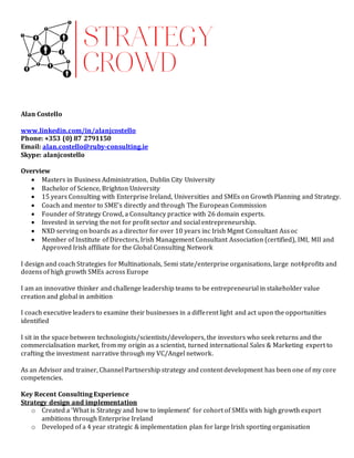 Alan Costello
www.linkedin.com/in/alanjcostello
Phone: +353 (0) 87 2791150
Email: alan.costello@ruby-consulting.ie
Skype: alanjcostello
Overview
 Masters in Business Administration, Dublin City University
 Bachelor of Science, Brighton University
 15 years Consulting with Enterprise Ireland, Universities and SMEs on Growth Planning and Strategy.
 Coach and mentor to SME’s directly and through The European Commission
 Founder of Strategy Crowd, a Consultancy practice with 26 domain experts.
 Invested in serving the not for profit sector and social entrepreneurship.
 NXD serving on boards as a director for over 10 years inc Irish Mgmt Consultant Assoc
 Member of Institute of Directors, Irish Management Consultant Association (certified), IMI, MII and
Approved Irish affiliate for the Global Consulting Network
I design and coach Strategies for Multinationals, Semi state/enterprise organisations, large not4profits and
dozens of high growth SMEs across Europe
I am an innovative thinker and challenge leadership teams to be entrepreneurial in stakeholder value
creation and global in ambition
I coach executive leaders to examine their businesses in a different light and act upon the opportunities
identified
I sit in the space between technologists/scientists/developers, the investors who seek returns and the
commercialisation market, from my origin as a scientist, turned international Sales & Marketing expert to
crafting the investment narrative through my VC/Angel network.
As an Advisor and trainer, Channel Partnership strategy and content development has been one of my core
competencies.
Key Recent Consulting Experience
Strategy design and implementation
o Created a ‘What is Strategy and how to implement’ for cohort of SMEs with high growth export
ambitions through Enterprise Ireland
o Developed of a 4 year strategic & implementation plan for large Irish sporting organisation
 