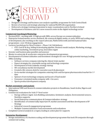 o Designed a strategy and business case analysis capability programme for Irish Central Bank
o Review of services and strategic planning for national Not4Profit organisation
o Delivered a strategy training programme to major examinations unit in Northern Ireland
o Development of business case for a new research centre in the digital technology sector
Commercial Coaching & Mentoring
o Horizon2020 – working with 12 high growth SMEs across Europe on commercialisation
o Enterprise Ireland mentor across cleantech, life sciences & digital media, at early, HPSU and scaling stage
of development, also working on the export advocate, Platform4Growth and International Sales
programmes –over 30 deep engagements
o Lecturer/workshops for New Frontiers – Phase 1 & 2 full delivery
o CVP, Cust ID & Acq, Selling & developing pipeline, Business model analysis, Marketing strategy,
online marketing, Investment prep, innovation mgmt
o Investor and business plan panellist and assessor
o Mentor to university & accelerator enterprise development programmes
o Development of Commercialisation and investment strategies for over 40 high potential startups/scaling
SMEs including
o Software services company entering the clinical trials market
o Export strategies for renewable energy and technology companies
o Development of Irish Linkedin strategy startup
o OD consultancy market development
o Created a life sciences desk for executive search & placement
o Go-to-market strategies for companies entering Irish and European pharmaceutical market for 1st
time
o Spinout of new technology company and launch of SaaS model
o Consumer orientated media company with >1m users
o Sports product development company
Market assessment and analysis
o International SME and Research commercialisation projects in Kazakhstan, Saudi Arabia, Nigeria and
Philippines
o Commercial evaluations for Irish 3rd level sector
o Energy software mgmt. tool, Building automation, Sentiment analysis, Environmental sensors,
Nutrition supports,
o Social Enterprise communications & Commercialisation strategy
o Identification of commercially important IP, market assessment and then development of IP
Strategy
o Industrial research engagement programme
o Multiple Commercialisation Fund assessments and evaluations
o Completed sectoral analysis in a region, leading to action plan for supports
Enterprise Development
o Design and delivery of a business scaling and development programme that took 30 companies through
commercial scaling.
 