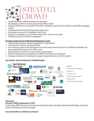 o SustainableNation SME development programme
o Development of New Frontiers programmes (Phase 1&2)
o Design and delivery of a specialist innovation capability programme for food/beverage SMEs seeking to
export
o Development of food technology and scaling centre
o Investment assessor for Competitive Start Fund
o Angel/VC consultant to several Universities/IoT’s and to several LEO
o Evaluation team for Seedcorn competition
Strategy in the Not for Profit/Social Enterprise sector
o Sponsorship structure, charity management reorganisation
o Community ‘evergreen’ investment fund
o Civic Amenity project with Borough Council and Louth Leader & raised over €100k in charitable and
grant supported projects in less than a year
o Special projects director for major charity organisations
o Back to employment programme for hundreds of long term unemployed
o Strategic evaluation for employment support organisation to enter Irish market
Key Clients, Sectoral Expertise & Memberships
Education
Executive MBA programme in DCU.
Leadership, CRM, Innovation & Entrepreneurship, Operations Strategy, Organisational Design, Corporate
Finance, Marketing, Business Strategy
Innovation360 accredited practitioner
Sectors
Medtech/Pharma/Clinical
Cleantech
Industrial Tech
Food/Foodtech/Agritech
Digital Media
Social Enterprise/Charity
 