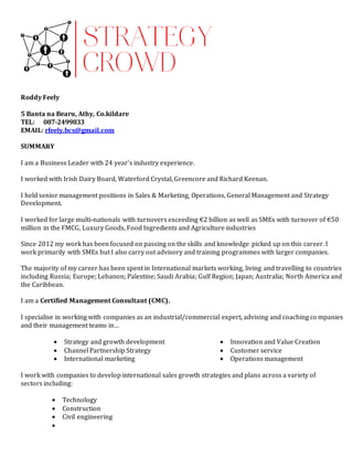 Roddy Feely
5 Banta na Bearu, Athy, Co.kildare
TEL: 087-2499833
EMAIL: rfeely.bcs@gmail.com
SUMMARY
I am a Business Leader with 24 year’s industry experience.
I worked with Irish Dairy Board, Waterford Crystal, Greencore and Richard Keenan.
I held senior management positions in Sales & Marketing, Operations, General Management and Strategy
Development.
I worked for large multi-nationals with turnovers exceeding €2 billion as well as SMEs with turnover of €50
million in the FMCG, Luxury Goods, Food Ingredients and Agriculture industries
Since 2012 my work has been focused on passing on the skills and knowledge picked up on this career. I
work primarily with SMEs but I also carry out advisory and training programmes with larger companies.
The majority of my career has been spent in International markets working, living and travelling to countries
including Russia; Europe; Lebanon; Palestine; Saudi Arabia; Gulf Region; Japan; Australia; North America and
the Caribbean.
I am a Certified Management Consultant (CMC).
I specialise in working with companies as an industrial/commercial expert, advising and coaching co mpanies
and their management teams in…
 Strategy and growth development
 Channel Partnership Strategy
 International marketing
 Innovation and Value Creation
 Customer service
 Operations management
I work with companies to develop international sales growth strategies and plans across a variety of
sectors including:
 Technology
 Construction
 Civil engineering

 