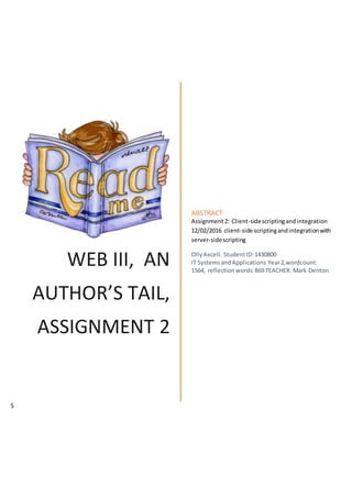 WEB III, AN
AUTHOR’S TAIL,
ASSIGNMENT 2
ABSTRACT
Assignment2: Client-sidescriptingandintegration
12/02/2016 client-side scriptingandintegrationwith
server-sidescripting
OllyAxcell. StudentID:1430800
IT SystemsandApplications Year2,wordcount:
1564, reflectionwords:869 TEACHER: Mark Denton
5
 